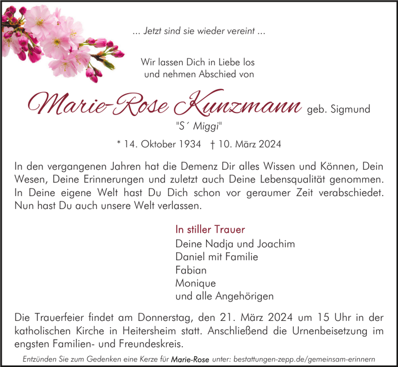 ... Jetzt sind sie wieder vereint ...
Wir lassen Dich in Liebe los
und nehmen Abschied von
Marie-Rose Kunzmann geb. Sigmund
"S´ Miggi"
* 14. Oktober 1934 † 10. März 2024
In den vergangenen Jahren hat die Demenz Dir alles Wissen und Können, Dein
Wesen, Deine Erinnerungen und zuletzt auch Deine Lebensqualität genommen.
In Deine eigene Welt hast Du Dich schon vor geraumer Zeit verabschiedet.
Nun hast Du auch unsere Welt verlassen.
In stiller Trauer
Deine Nadja und Joachim
Daniel mit Familie
Fabian
Monique
und alle Angehörige
Die Trauerfeier findet am Donnerstag, den 21. März 2024 um 15 Uhr in der
katholischen Kirche in Heitersheim statt. Anschließend die Urnenbeisetzung im
engsten Familien- und Freundeskreis.