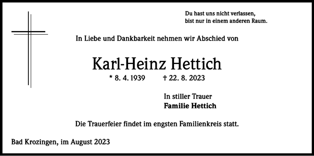 <p>Du hast uns nicht verlassen,<br />bist nur in einem anderen Raum.</p><p>In Liebe und Dankbarkeit nehmen wir Abschied von</p><p>Karl-Heinz Hettich<br />* 8. 4. 1939</p><p>† 22. 8. 2023</p><p>In stiller Trauer<br />Familie Hettich<br />Die Trauerfeier findet im engsten Familienkreis statt.<br />Bad Krozingen, im August 2023</p>