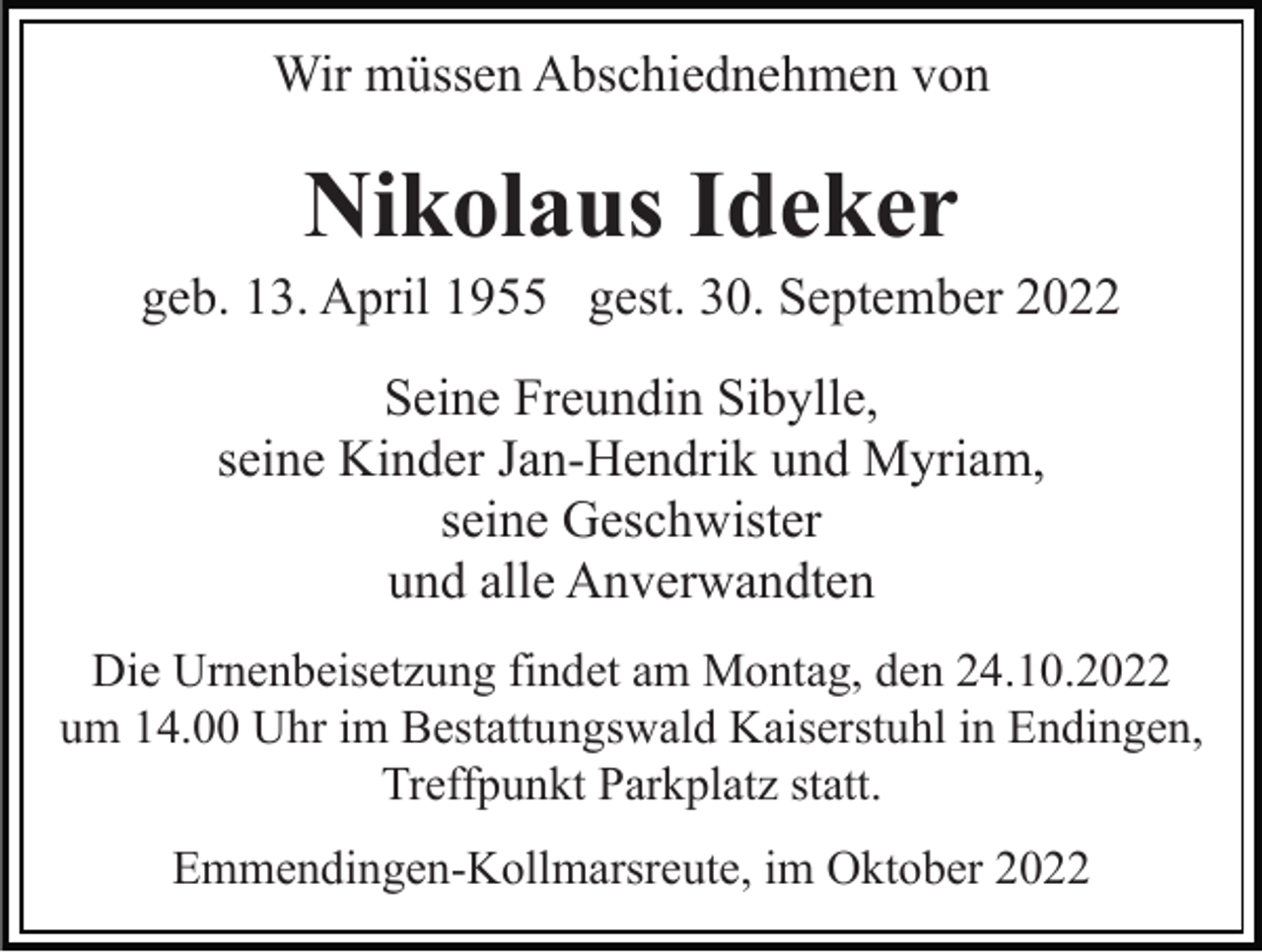 <p>Wir müssen Abschiednehmen von</p><p>Nikolaus Ideker<br />geb. 13. April 1955 gest. 30. September 2022<br />Seine Freundin Sibylle,<br />seine Kinder Jan-Hendrik und Myriam,<br />seine Geschwister<br />und alle Anverwandten<br />Die Urnenbeisetzung findet am Montag, den 24.10.2022<br />um 14.00 Uhr im Bestattungswald Kaiserstuhl in Endingen,<br />Treffpunkt Parkplatz statt.<br />Emmendingen-Kollmarsreute, im Oktober 2022</p>