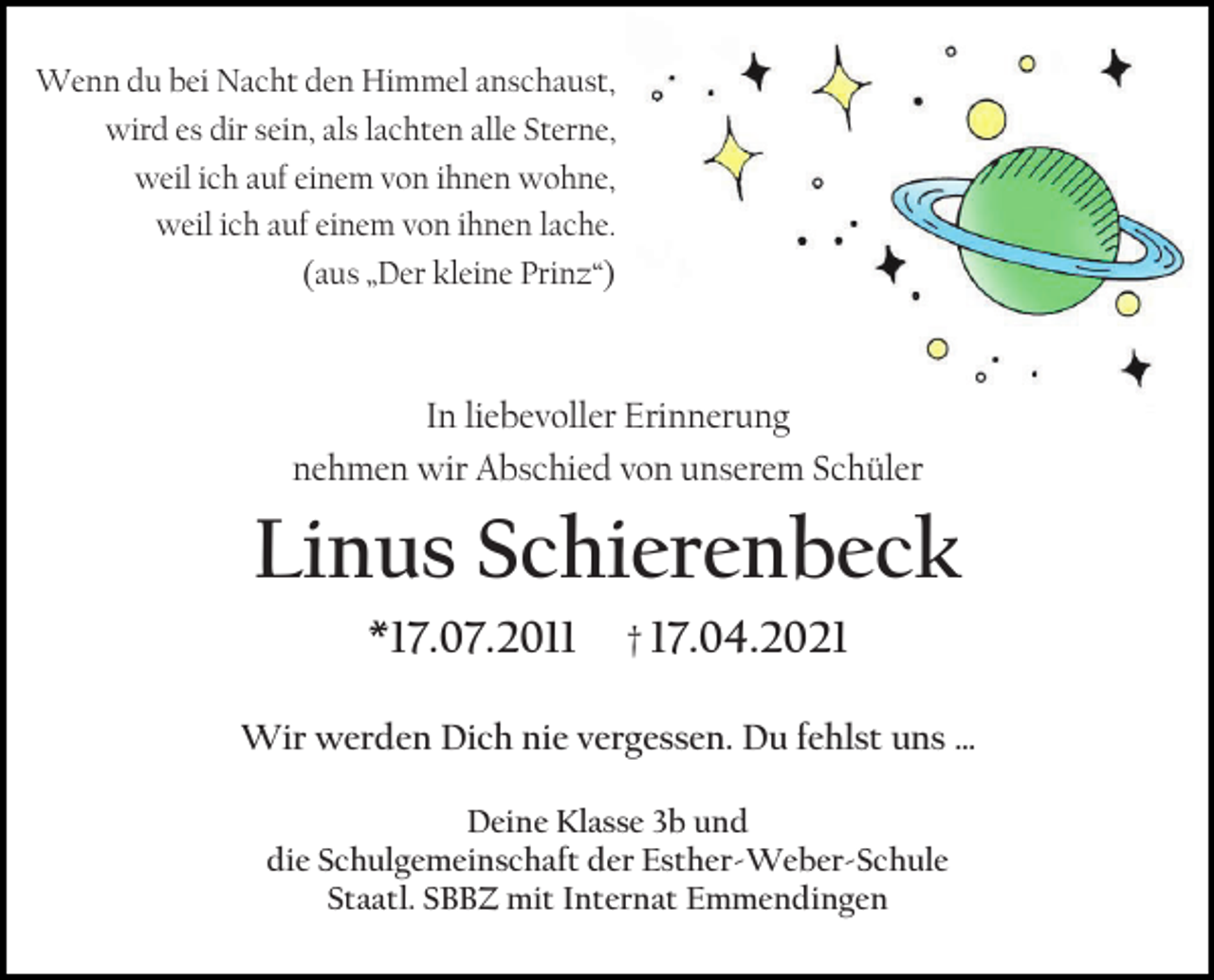 <p>Wenn du bei Nacht den Himmel anschaust,<br />wird es dir sein, als lachten alle Sterne,<br />weil ich auf einem von ihnen wohne,<br />weil ich auf einem von ihnen lache.<br />(aus „Der kleine Prinz“)</p><p>In liebevoller Erinnerung<br />nehmen wir Abschied von unserem Schüler</p><p>Linus Schierenbeck<br />*17.07.2011</p><p>† 17.04.2021</p><p>Wir werden Dich nie vergessen. Du fehlst uns …<br />Deine Klasse 3b und<br />die Schulgemeinschaft der Esther-Weber-Schule<br />Staatl. SBBZ mit Internat Emmendingen</p>