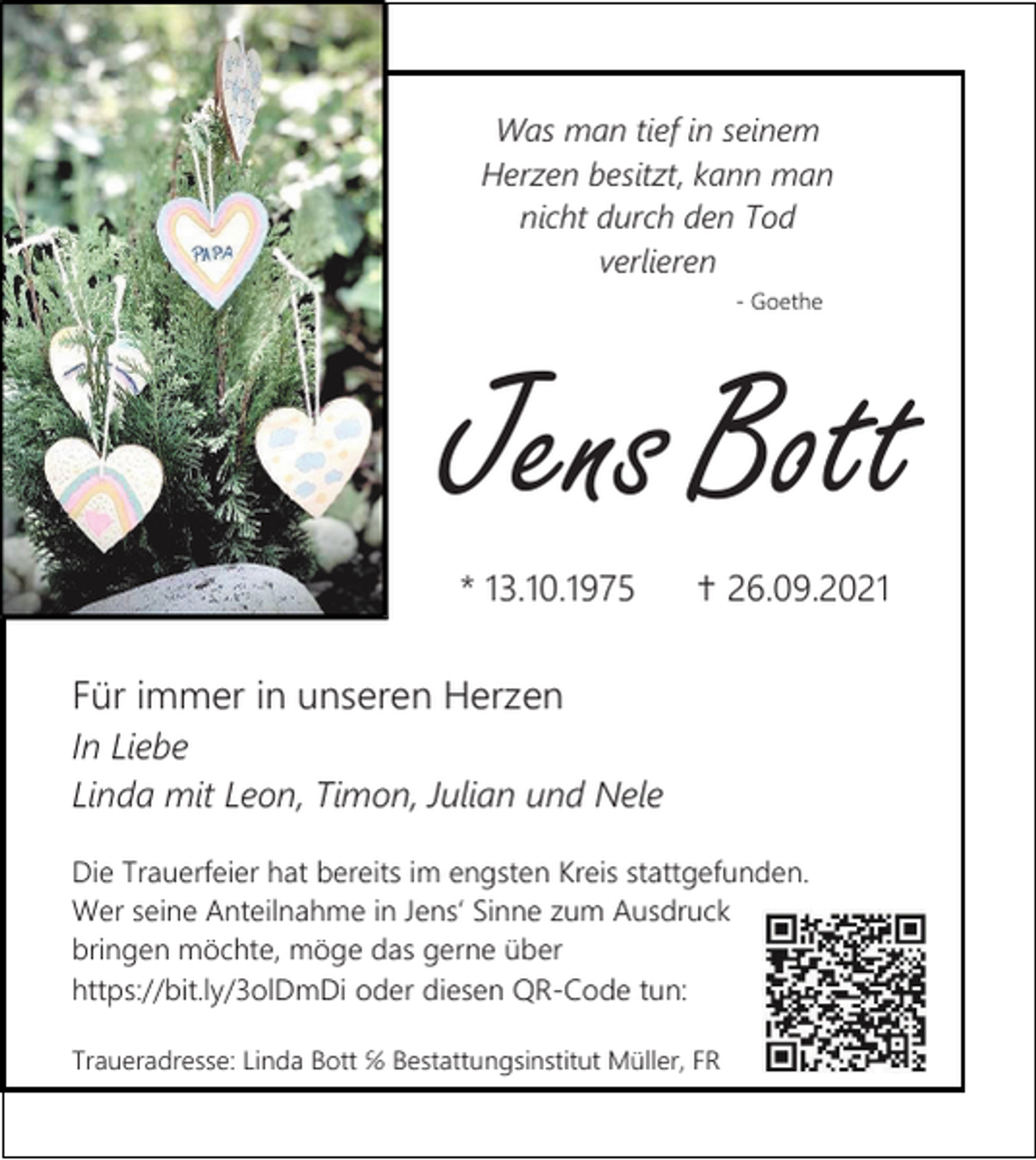 <p>Was man tief in seinem<br />Herzen besitzt, kann man<br />nicht durch den Tod<br />verlieren<br />- Goethe</p><p>Jens Bott<br />* 13.10.1975</p><p>✝ 26.09.2021</p><p>Für immer in unseren Herzen<br />In Liebe<br />Linda mit Leon, Timon, Julian und Nele<br />Die Trauerfeier hat bereits im engsten Kreis stattgefunden.<br />Wer seine Anteilnahme in Jens‘ Sinne zum Ausdruck<br />bringen möchte, möge das gerne über<br />https://bit.ly/3olDmDi oder diesen QR-Code tun:<br />Traueradresse: Linda Bott ℅ Bestattungsinstitut Müller, FR</p>