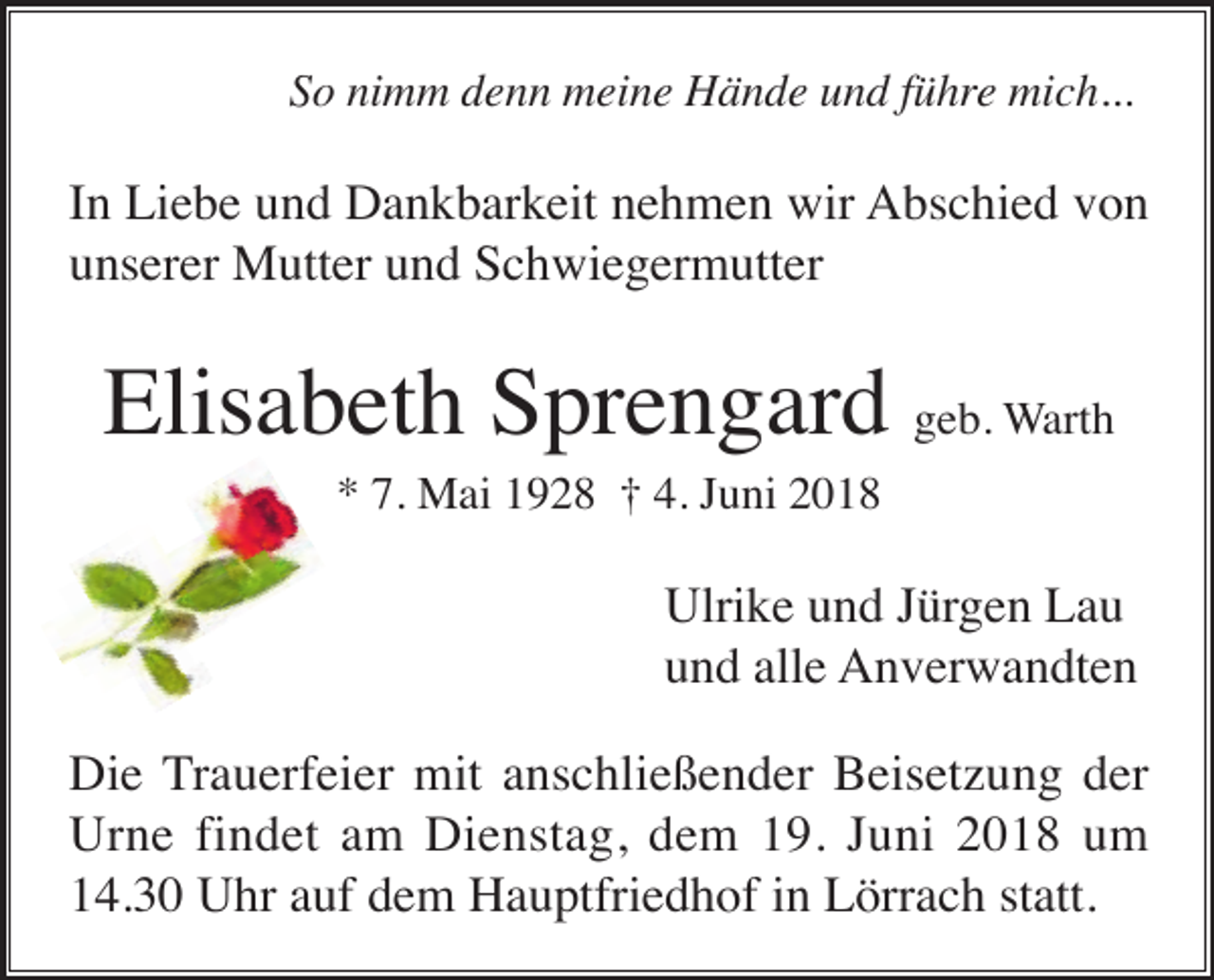 <p>So nimm denn meine Hände und führe mich...</p><p>In Liebe und Dankbarkeit nehmen wir Abschied von<br />unserer Mutter und Schwiegermutter</p><p>Elisabeth Sprengard geb. Warth<br />* 7. Mai 1928 † 4. Juni 2018</p><p>Ulrike und Jürgen Lau<br />und alle Anverwandten<br />Die Trauerfeier mit anschließender Beisetzung der<br />Urne findet am Dienstag, dem 19. Juni 2018 um<br />14.30 Uhr auf dem Hauptfriedhof in Lörrach statt.</p>
