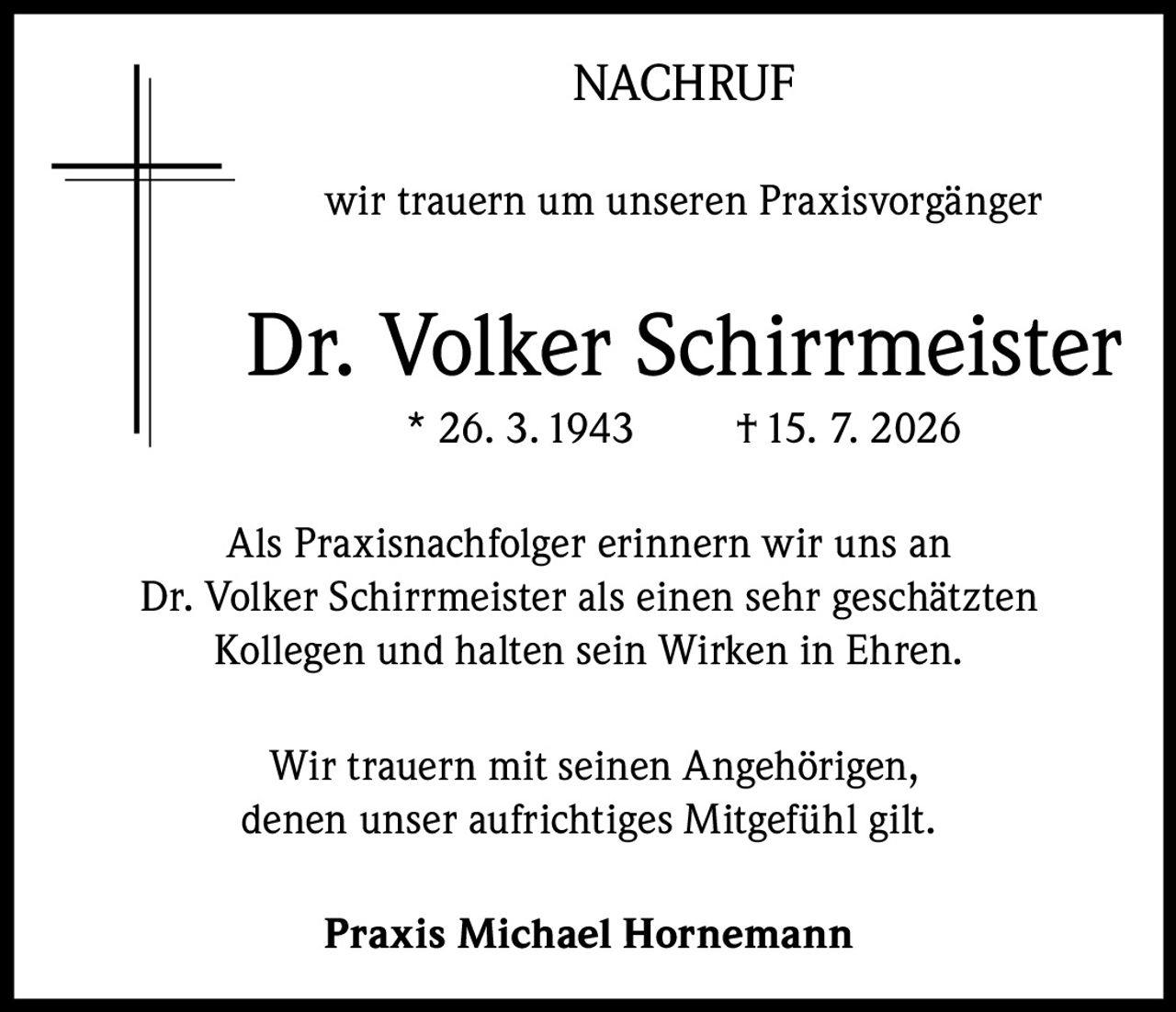 <p><strong>NACHRUF</strong></p><p>wir trauern um unseren Praxisvorgänger</p><p><strong>Dr. Volker Schirrmeister</strong><br>* 26. 3. 1943 † 15. 7. 2026</p><p>Als Praxisnachfolger erinnern wir uns an Dr. Volker Schirrmeister als einen sehr geschätzten Kollegen und halten sein Wirken in Ehren.</p><p>Wir trauern mit seinen Angehörigen, denen unser aufrichtiges Mitgefühl gilt.</p><p><strong>Praxis Michael Hornemann</strong></p>
