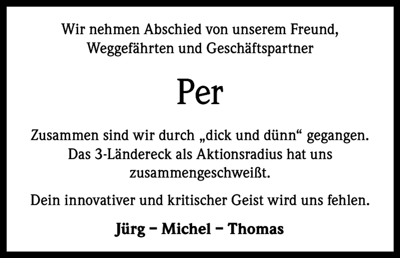 <p>Wir nehmen Abschied von unserem Freund,<br />Weggefährten und Geschäftspartner</p><p>Per<br />Zusammen sind wir durch „dick und dünn“ gegangen.<br />Das 3-Ländereck als Aktionsradius hat uns<br />­zusammengeschweißt.<br />Dein innovativer und kritischer Geist wird uns fehlen.</p><p>Jürg – Michel – Thomas</p>