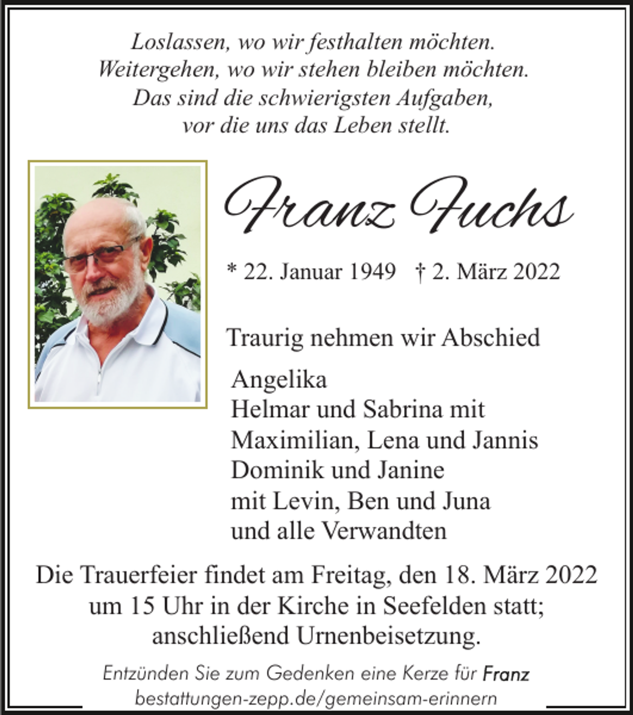 <p>Loslassen, wo wir festhalten möchten.<br />Weitergehen, wo wir stehen bleiben möchten.<br />Das sind die schwierigsten Aufgaben,<br />vor die uns das Leben stellt.</p><p>Franz Fuchs<br />* 22. Januar 1949 † 2. März 2022</p><p>Traurig nehmen wir Abschied<br />Angelika<br />Helmar und Sabrina mit<br />Maximilian, Lena und Jannis<br />Dominik und Janine<br />mit Levin, Ben und Juna<br />und alle Verwandten<br />Die Trauerfeier findet am Freitag, den 18. März 2022<br />um 15 Uhr in der Kirche in Seefelden statt;<br />anschließend Urnenbeisetzung.<br />Entzünden Sie zum Gedenken eine Kerze für<br />bestattungen-zepp.de/gemeinsam-erinnern</p>
