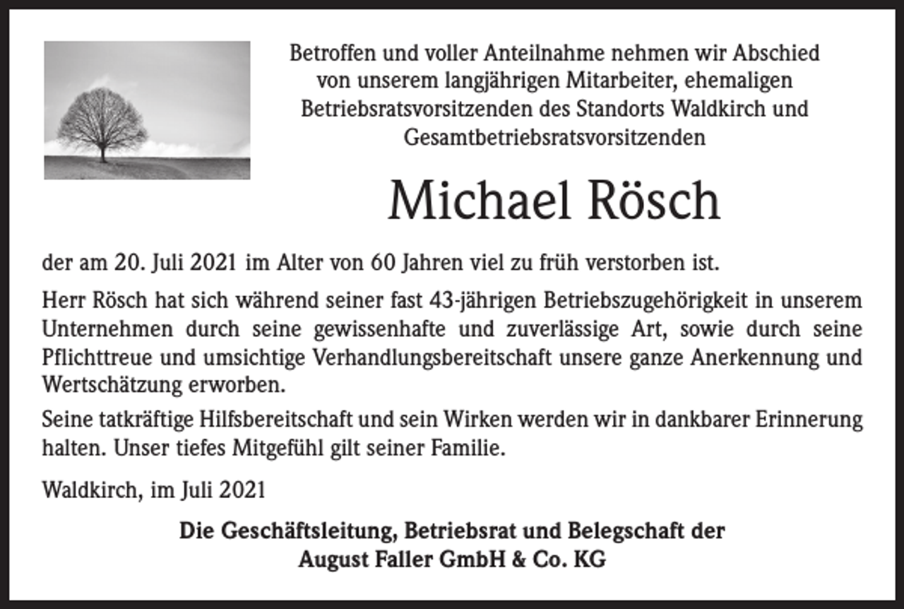 <p>Betroffen und voller Anteilnahme nehmen wir Abschied<br />von unserem langjährigen Mitarbeiter, ehemaligen<br />­Betriebsratsvorsitzenden des Standorts Waldkirch und<br />­Gesamtbetriebsratsvorsitzenden</p><p>Michael Rösch<br />der am 20. Juli 2021 im Alter von 60 Jahren viel zu früh verstorben ist.<br />Herr Rösch hat sich während seiner fast 43-jährigen Betriebszugehörigkeit in ­unserem<br />Unternehmen durch seine gewissenhafte und zuverlässige Art, sowie durch seine<br />Pflichttreue und umsichtige Verhandlungsbereitschaft unsere ganze Anerkennung und<br />Wertschätzung erworben.<br />Seine tatkräftige Hilfsbereitschaft und sein Wirken werden wir in dankbarer ­Erinnerung<br />halten. Unser tiefes Mitgefühl gilt seiner Familie.<br />Waldkirch, im Juli 2021<br />Die Geschäftsleitung, Betriebsrat und Belegschaft der<br />August Faller GmbH &amp; Co. KG</p>