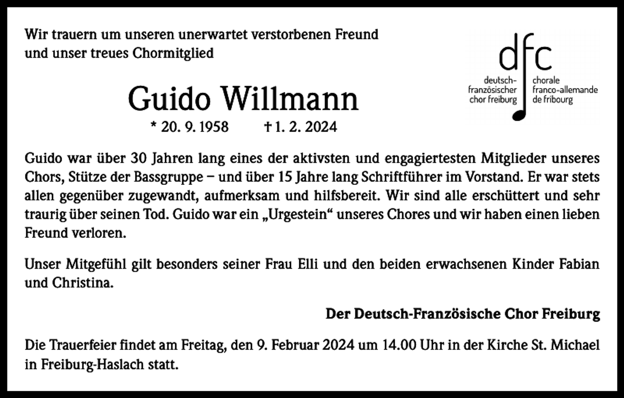<p>Wir trauern um unseren unerwartet verstorbenen Freund<br />und unser treues Chormitglied</p><p>Guido Willmann<br />* 20. 9. 1958</p><p>† 1. 2. 2024</p><p>Guido war über 30 Jahren lang eines der aktivsten und engagiertesten Mitglieder unseres<br />Chors, Stütze der Bassgruppe – und über 15 Jahre lang Schriftführer im Vorstand. Er war stets<br />allen gegenüber zugewandt, aufmerksam und hilfsbereit. Wir sind alle erschüttert und sehr<br />traurig über seinen Tod. Guido war ein „Urgestein“ unseres Chores und wir haben einen lieben<br />Freund verloren.<br />Unser Mitgefühl gilt besonders seiner Frau Elli und den beiden erwachsenen Kinder Fabian<br />und Christina.<br />Der Deutsch-Französische Chor Freiburg<br />Die Trauerfeier findet am Freitag, den 9. Februar 2024 um 14.00 Uhr in der Kirche St. Michael<br />in Freiburg-Haslach statt.</p>