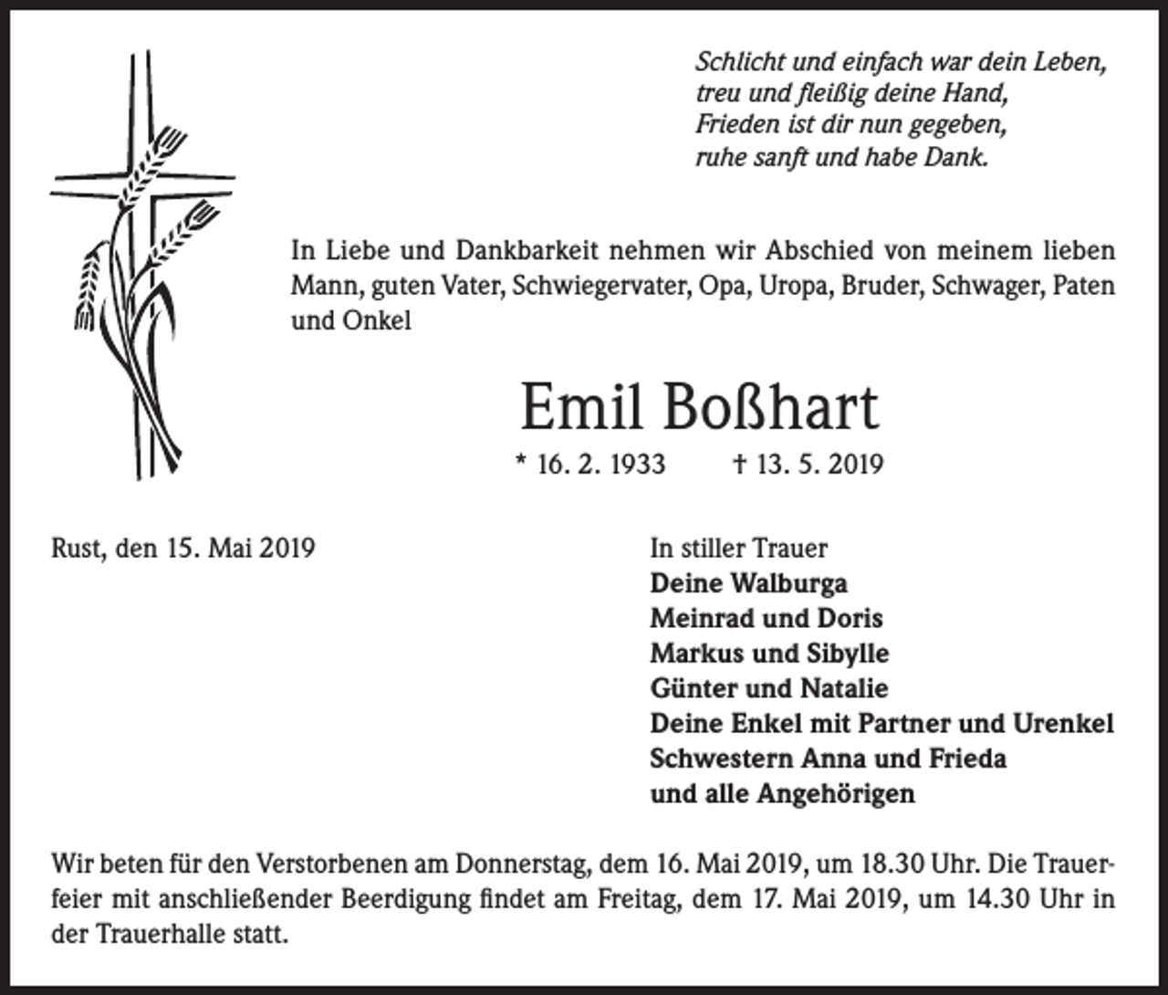 <p>Schlicht und einfach war dein Leben,<br />treu und fleißig deine Hand,<br />Frieden ist dir nun gegeben,<br />ruhe sanft und habe Dank.</p><p>In Liebe und Dankbarkeit nehmen wir Abschied von meinem lieben<br />Mann, guten Vater, Schwiegervater, Opa, Uropa, Bruder, Schwager, Paten<br />und Onkel</p><p>Emil Boßhart</p><p>* 16. 2. 1933<br />Rust, den 15. Mai 2019</p><p>† 13. 5. 2019</p><p>In stiller Trauer<br />Deine Walburga<br />Meinrad und Doris<br />Markus und Sibylle<br />Günter und Natalie<br />Deine Enkel mit Partner und Urenkel<br />Schwestern Anna und Frieda<br />und alle Angehörigen</p><p>Wir beten für den Verstorbenen am Donnerstag, dem 16. Mai 2019, um 18.30 Uhr. Die Trauerfeier mit anschließender Beerdigung findet am Freitag, dem 17. Mai 2019, um 14.30 Uhr in<br />der Trauerhalle statt.</p>
