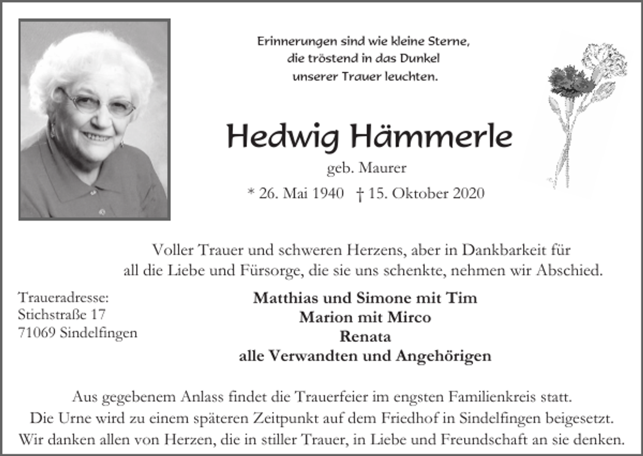 <p>Erinnerungen sind wie kleine Sterne,<br />die tröstend in das Dunkel<br />unserer Trauer leuchten.</p><p>Hedwig Hämmerle<br />geb. Maurer<br />* 26. Mai 1940 † 15. Oktober 2020</p><p>Voller Trauer und schweren Herzens, aber in Dankbarkeit für<br />all die Liebe und Fürsorge, die sie uns schenkte, nehmen wir Abschied.<br />Traueradresse:<br />Stichstraße 11069 Sindelfingen</p><p>Matthias und Simone mit Tim<br />Marion mit Mirco<br />Renata<br />alle Verwandten und Angehörigen</p><p>Aus gegebenem Anlass findet die Trauerfeier im engsten Familienkreis statt.<br />Die Urne wird zu einem späteren Zeitpunkt auf dem Friedhof in Sindelfingen beigesetzt.<br />Wir danken allen von Herzen, die in stiller Trauer, in Liebe und Freundschaft an sie denken.</p>
