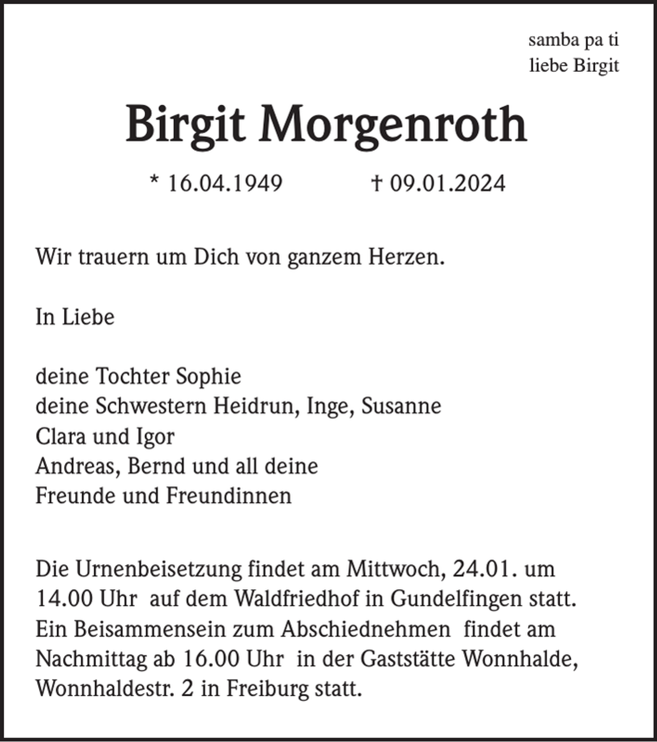 <p>samba pa ti<br />liebe Birgit</p><p>Birgit Morgenroth<br />* 16.04.1949</p><p>† 09.01.2024</p><p>Wir trauern um Dich von ganzem Herzen.<br />In Liebe<br />deine Tochter Sophie<br />deine Schwestern Heidrun, Inge, Susanne<br />Clara und Igor<br />Andreas, Bernd und all deine<br />Freunde und Freundinnen<br />Die Urnenbeisetzung findet am Mittwoch, 24.01. um<br />14.00 Uhr auf dem Waldfriedhof in Gundelfingen statt.<br />Ein Beisammensein zum Abschiednehmen findet am<br />Nachmittag ab 16.00 Uhr in der Gaststätte Wonnhalde,<br />Wonnhaldestr. 2 in Freiburg statt.</p>