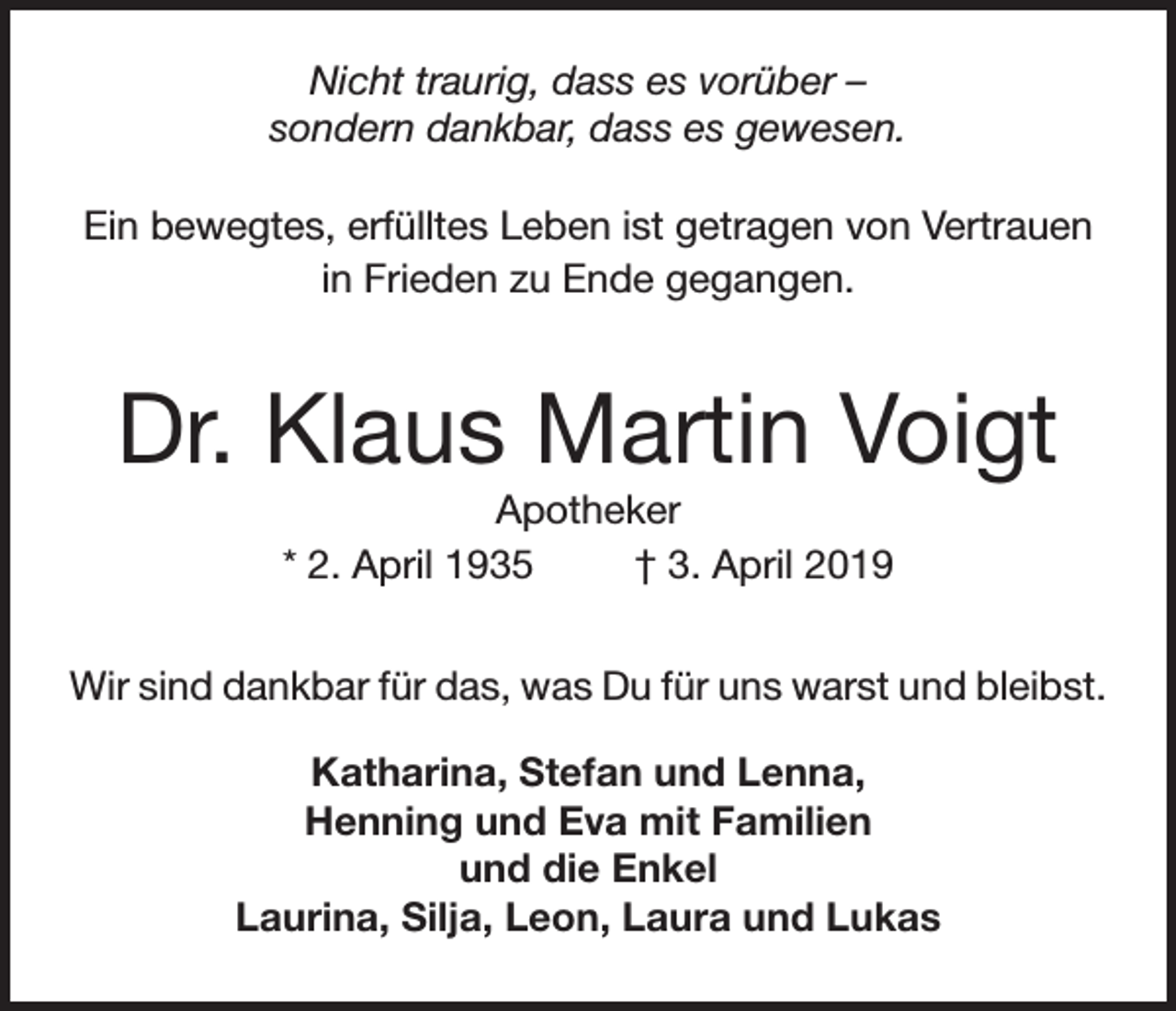 <p>Nicht traurig, dass es vorüber –<br />sondern dankbar, dass es gewesen.<br />Ein bewegtes, erfülltes Leben ist getragen von Vertrauen<br />in Frieden zu Ende gegangen.</p><p>Dr. Klaus Martin Voigt<br />Apotheker<br />* 2. April 1935<br />† 3. April 2019<br />Wir sind dankbar für das, was Du für uns warst und bleibst.<br />Katharina, Stefan und Lenna,<br />Henning und Eva mit Familien<br />und die Enkel<br />Laurina, Silja, Leon, Laura und Lukas</p>