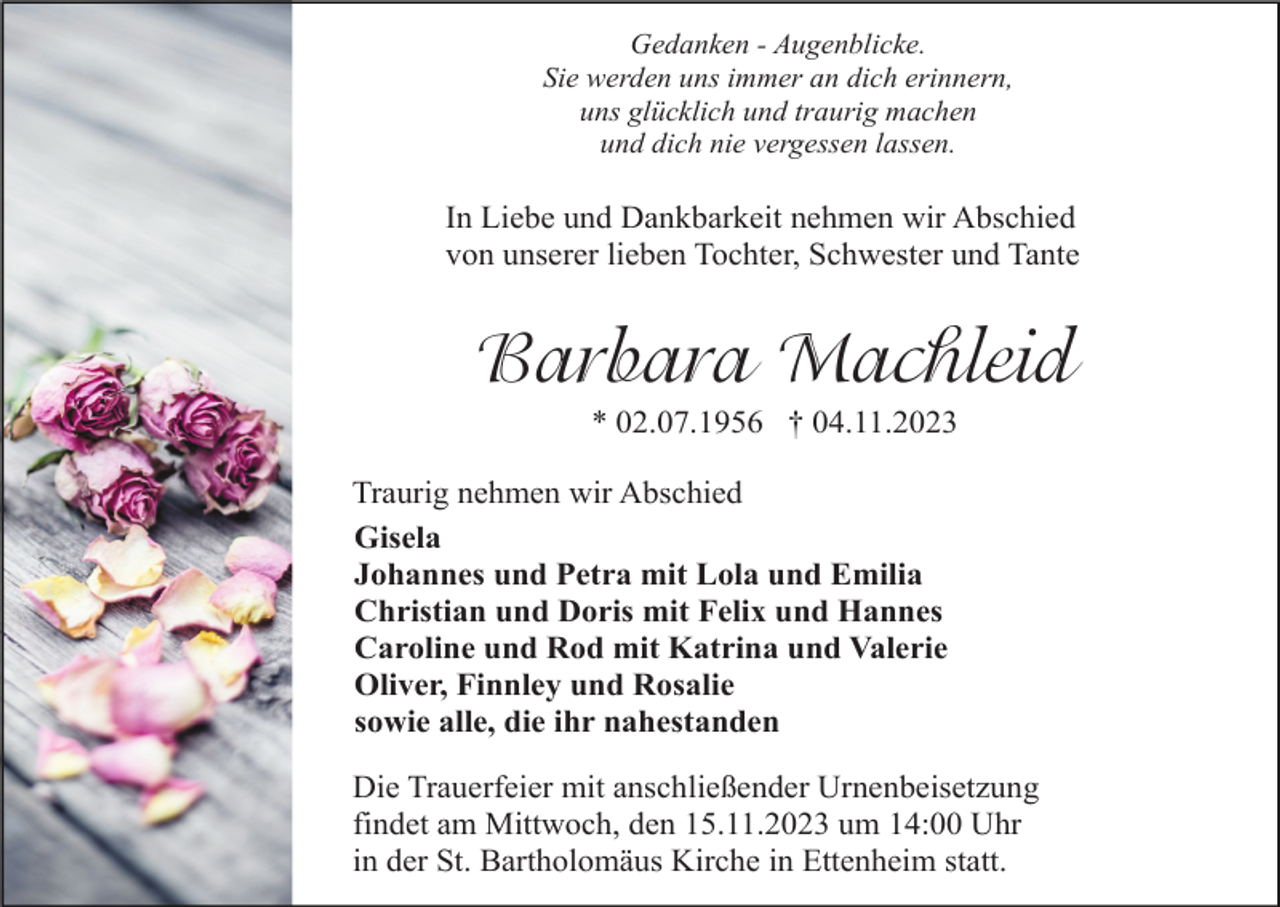 <p>Gedanken - Augenblicke.<br />Sie werden uns immer an dich erinnern,<br />uns glücklich und traurig machen<br />und dich nie vergessen lassen.</p><p>In Liebe und Dankbarkeit nehmen wir Abschied<br />von unserer lieben Tochter, Schwester und Tante</p><p>Barbara Machleid<br />* 02.07.1956 † 04.11.2023<br />Traurig nehmen wir Abschied<br />Gisela<br />Johannes und Petra mit Lola und Emilia<br />Christian und Doris mit Felix und Hannes<br />Caroline und Rod mit Katrina und Valerie<br />Oliver, Finnley und Rosalie<br />sowie alle, die ihr nahestanden<br />Die Trauerfeier mit anschließender Urnenbeisetzung<br />findet am Mittwoch, den 15.11.2023 um 14:00 Uhr<br />in der St. Bartholomäus Kirche in Ettenheim statt.</p>