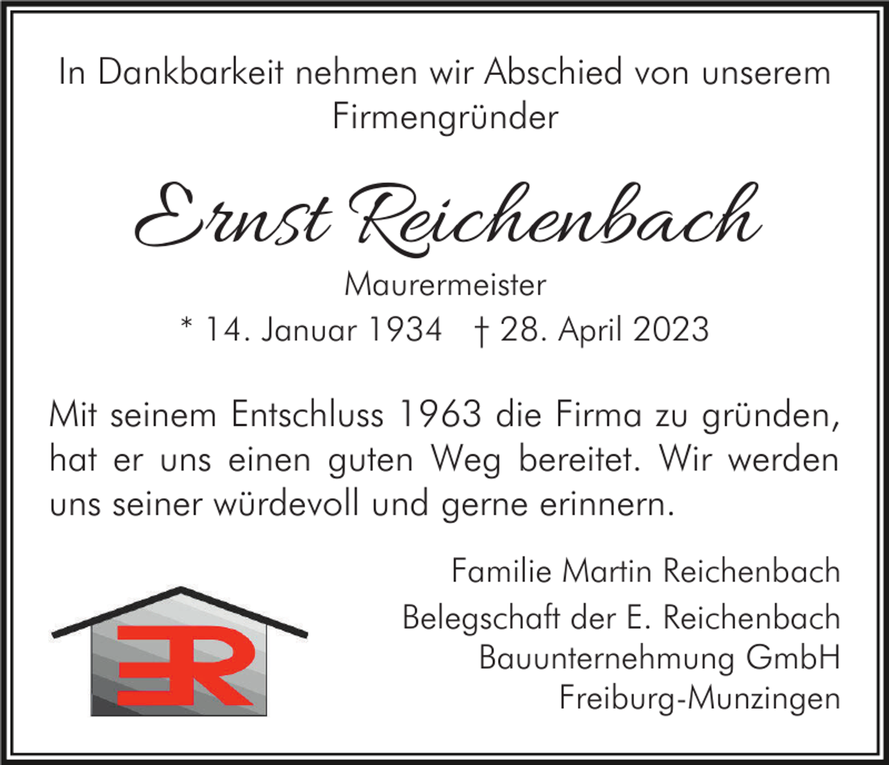 <p>In Dankbarkeit nehmen wir Abschied von unserem<br />Firmengründer</p><p>Ernst Reichenbach<br />Maurermeister<br />* 14. Januar 1934 † 28. April 2023</p><p>Mit seinem Entschluss 1963 die Firma zu gründen,<br />hat er uns einen guten Weg bereitet. Wir werden<br />uns seiner würdevoll und gerne erinnern.<br />Familie Martin Reichenbach<br />Belegschaft der E. Reichenbach<br />Bauunternehmung GmbH<br />Freiburg-Munzingen</p>
