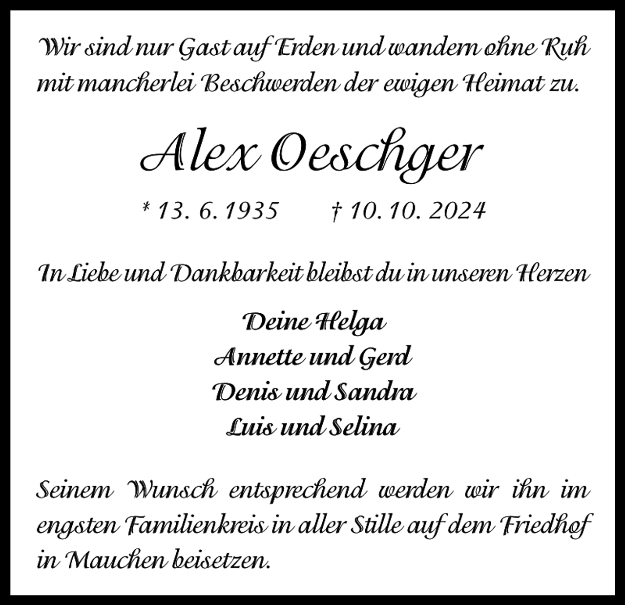 <p>Wir sind nur Gast auf Erden und wandern ohne Ruh<br />mit mancherlei Beschwerden der ewigen Heimat zu.</p><p>Alex Oeschger<br />* 13. 6. 1935 † 10. 10. 2024<br />In Liebe und Dankbarkeit bleibst du in unseren Herzen<br />Deine Helga<br />Annette und Gerd<br />Denis und Sandra<br />Luis und Selina<br />Seinem Wunsch entsprechend werden wir ihn im<br />engsten Familienkreis in aller Stille auf dem Friedhof<br />in Mauchen beisetzen.</p>
