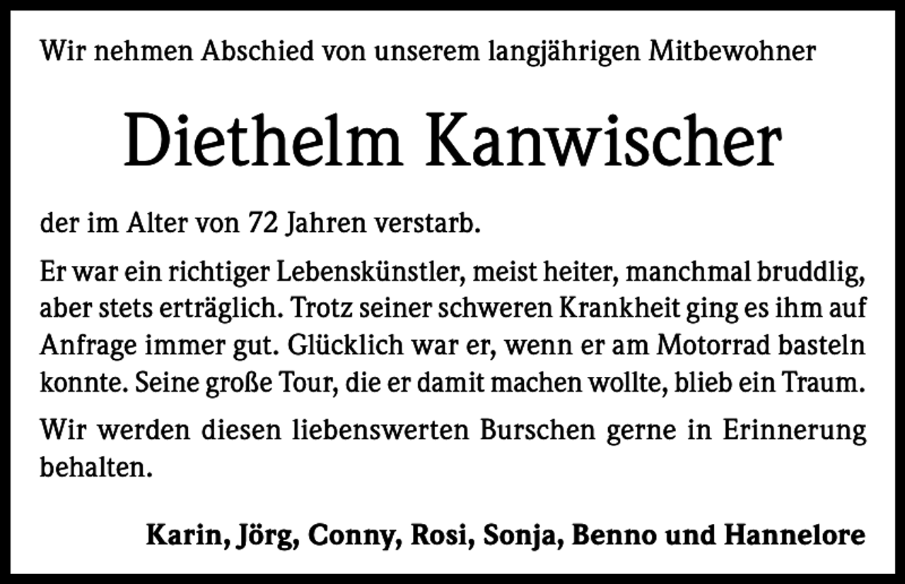 <p>Wir nehmen Abschied von unserem langjährigen Mitbewohner</p><p>Diethelm Kanwischer<br />der im Alter von 72 Jahren verstarb.<br />Er war ein richtiger Lebenskünstler, meist heiter, manchmal bruddlig,<br />aber stets erträglich. Trotz seiner schweren Krankheit ging es ihm auf<br />Anfrage immer gut. Glücklich war er, wenn er am Motorrad basteln<br />konnte. Seine große Tour, die er damit machen wollte, blieb ein Traum.<br />Wir werden diesen liebenswerten Burschen gerne in Erinnerung<br />behalten.<br />Karin, Jörg, Conny, Rosi, Sonja, Benno und Hannelore</p>