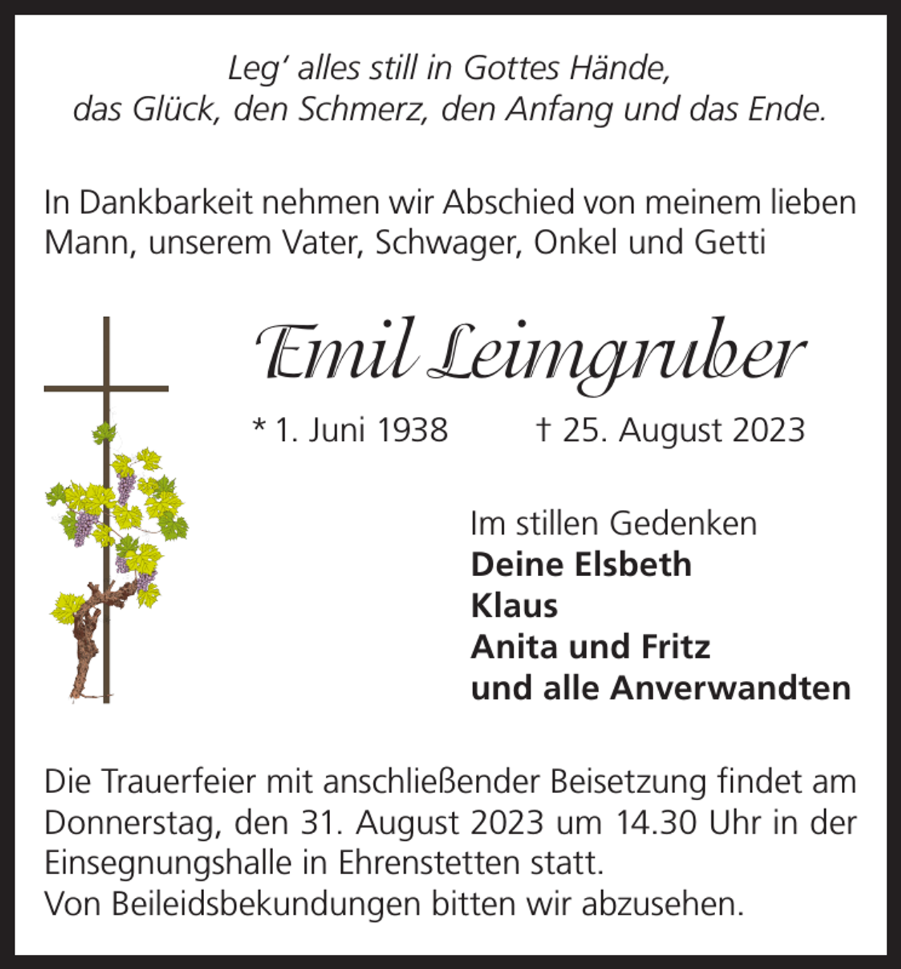 <p>Leg‘ alles still in Gottes Hände,<br />das Glück, den Schmerz, den Anfang und das Ende.<br />In Dankbarkeit nehmen wir Abschied von meinem lieben<br />Mann, unserem Vater, Schwager, Onkel und Getti</p><p>Emil Leimgruber<br />* 1. Juni 1938</p><p>† 25. August 2023<br />Im stillen Gedenken<br />Deine Elsbeth<br />Klaus<br />Anita und Fritz<br />und alle Anverwandten</p><p>Die Trauerfeier mit anschließender Beisetzung findet am<br />Donnerstag, den 31. August 2023 um 14.30 Uhr in der<br />Einsegnungshalle in Ehrenstetten statt.<br />Von Beileidsbekundungen bitten wir abzusehen.</p>
