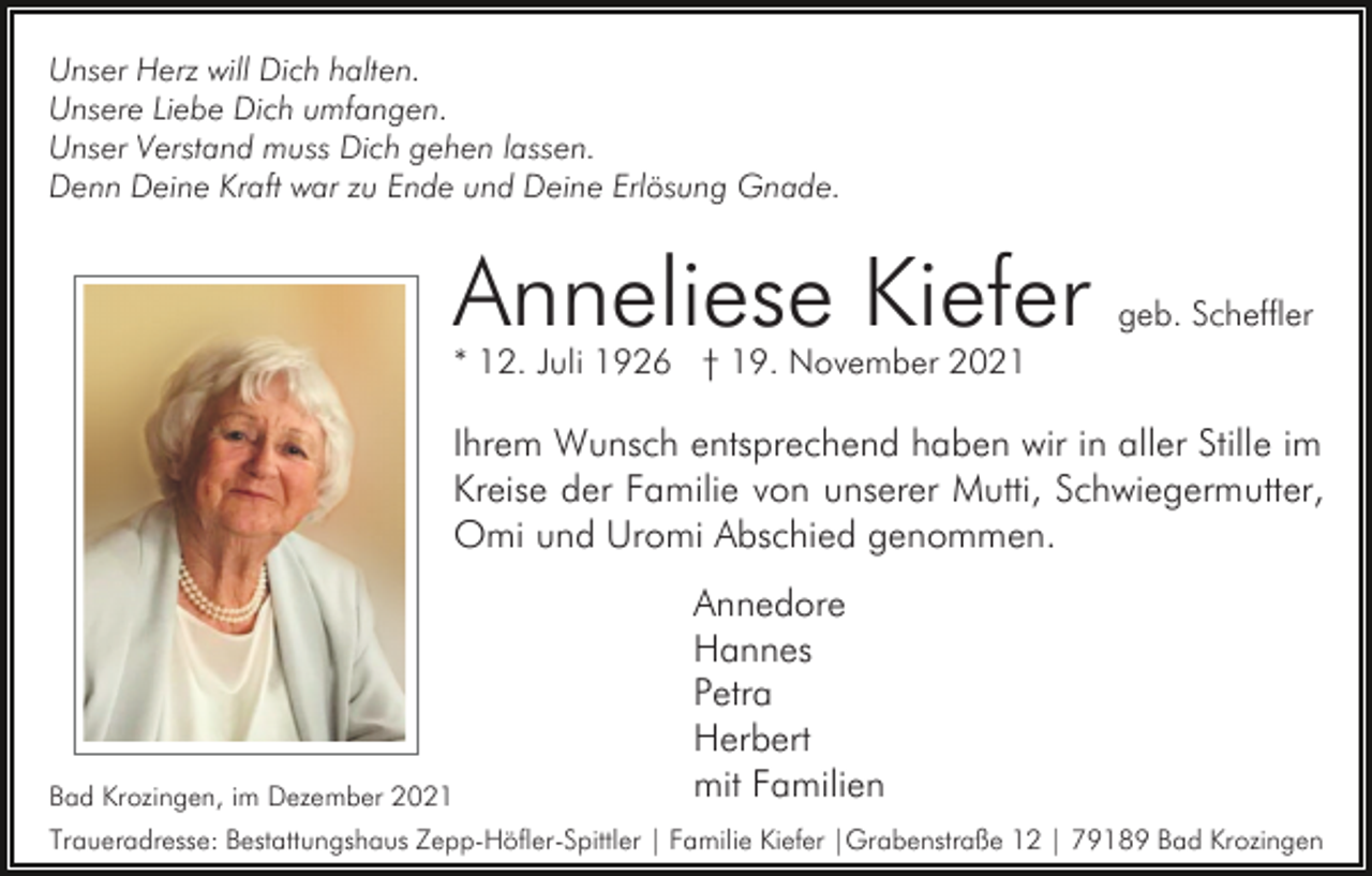 <p>Unser Herz will Dich halten.<br />Unsere Liebe Dich umfangen.<br />Unser Verstand muss Dich gehen lassen.<br />Denn Deine Kraft war zu Ende und Deine Erlösung Gnade.</p><p>Anneliese Kiefer</p><p>geb. Scheffler</p><p>* 12. Juli 1926 † 19. November 2021</p><p>Ihrem Wunsch entsprechend haben wir in aller Stille im<br />Kreise der Familie von unserer Mutti, Schwiegermutter,<br />Omi und Uromi Abschied genommen.</p><p>Bad Krozingen, im Dezember 2021</p><p>Annedore<br />Hannes<br />Petra<br />Herbert<br />mit Familien</p><p>Traueradresse: Bestattungshaus Zepp-Höfler-Spittler | Familie Kiefer |Grabenstraße 12 | 79189 Bad Krozingen</p>