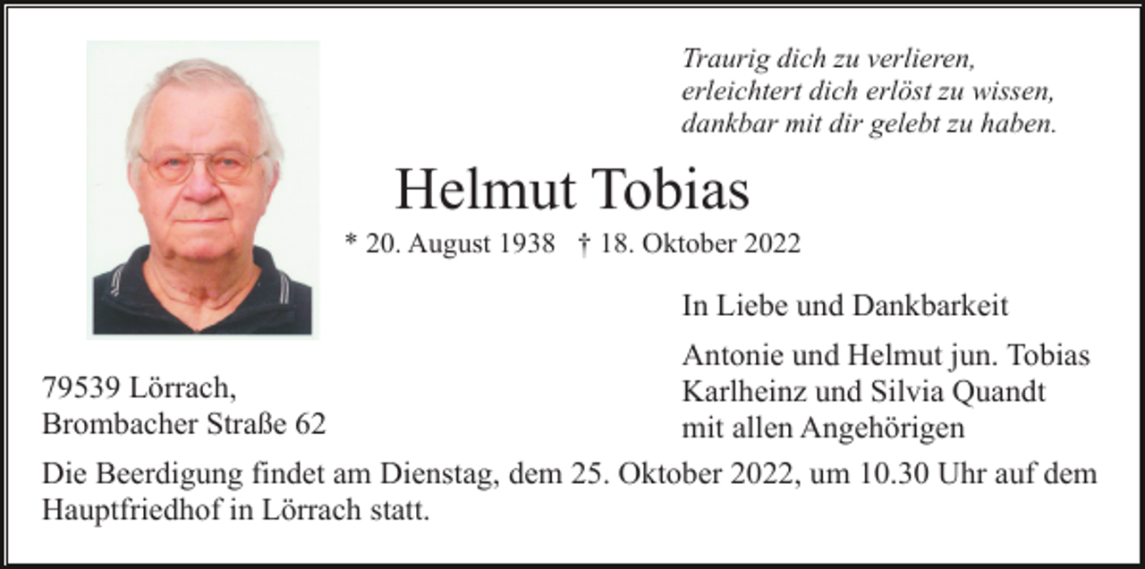 <p>Traurig dich zu verlieren,<br />erleichtert dich erlöst zu wissen,<br />dankbar mit dir gelebt zu haben.</p><p>Helmut Tobias<br />* 20. August 1938 † 18. Oktober 2022</p><p>In Liebe und Dankbarkeit<br />Antonie und Helmut jun. Tobias<br />Karlheinz und Silvia Quandt<br />mit allen Angehörigen<br />Die Beerdigung findet am Dienstag, dem 25. Oktober 2022, um 10.30 Uhr auf dem<br />Hauptfriedhof in Lörrach statt.<br />79539 Lörrach,<br />Brombacher Straße 62</p>