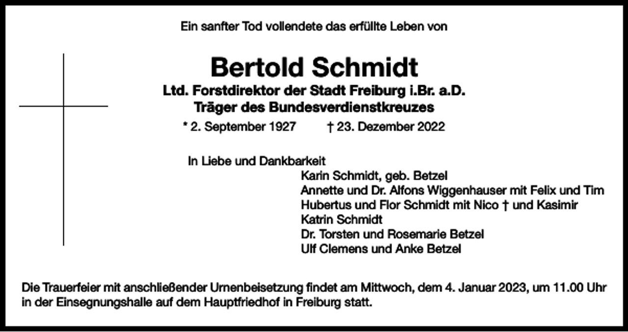 <p>Ein sanfter Tod vollendete das erfüllte Leben von</p><p>Bertold Schmidt</p><p>Ltd. Forstdirektor der Stadt Freiburg i.Br. a.D.<br />Träger des Bundesverdienstkreuzes<br />* 2. September 1927</p><p>† 23. Dezember 2022</p><p>In Liebe und Dankbarkeit<br />Karin Schmidt, geb. Betzel<br />Annette und Dr. Alfons Wiggenhauser mit Felix und Tim<br />Hubertus und Flor Schmidt mit Nico † und Kasimir<br />Katrin Schmidt<br />Dr. Torsten und Rosemarie Betzel<br />Ulf Clemens und Anke Betzel<br />Die Trauerfeier mit anschließender Urnenbeisetzung findet am Mittwoch, dem 4. Januar 2023, um 11.00 Uhr<br />in der Einsegnungshalle auf dem Hauptfriedhof in Freiburg statt.</p>