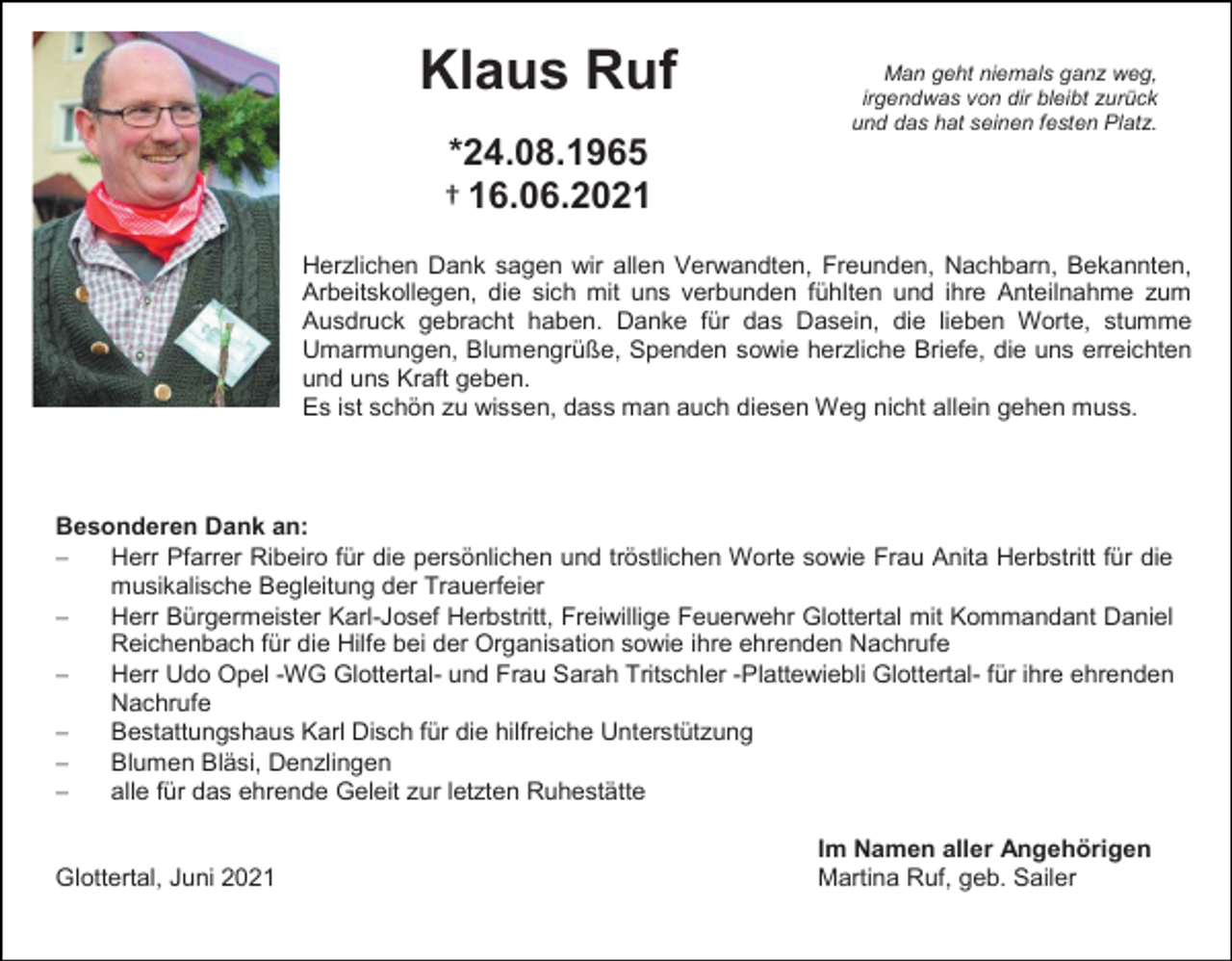 <p>Klaus Ruf</p><p>Man geht niemals ganz weg,<br />irgendwas von dir bleibt zurück<br />und das hat seinen festen Platz.</p><p>*24.08.1965<br />† 16.06.2021<br />Herzlichen Dank sagen wir allen Verwandten, Freunden, Nachbarn, Bekannten,<br />Arbeitskollegen, die sich mit uns verbunden fühlten und ihre Anteilnahme zum<br />Ausdruck gebracht haben. Danke für das Dasein, die lieben Worte, stumme<br />Umarmungen, Blumengrüße, Spenden sowie herzliche Briefe, die uns erreichten<br />und uns Kraft geben.<br />Es ist schön zu wissen, dass man auch diesen Weg nicht allein gehen muss.</p><p>Besonderen Dank an:<br /><br />Herr Pfarrer Ribeiro für die persönlichen und tröstlichen Worte sowie Frau Anita Herbstritt für die<br />musikalische Begleitung der Trauerfeier<br /><br />Herr Bürgermeister Karl-Josef Herbstritt, Freiwillige Feuerwehr Glottertal mit Kommandant Daniel<br />Reichenbach für die Hilfe bei der Organisation sowie ihre ehrenden Nachrufe<br /><br />Herr Udo Opel -WG Glottertal- und Frau Sarah Tritschler -Plattewiebli Glottertal- für ihre ehrenden<br />Nachrufe<br /><br />Bestattungshaus Karl Disch für die hilfreiche Unterstützung<br /><br />Blumen Bläsi, Denzlingen<br /><br />alle für das ehrende Geleit zur letzten Ruhestätte<br />Glottertal, Juni 2021</p><p>Im Namen aller Angehörigen<br />Martina Ruf, geb. Sailer</p>