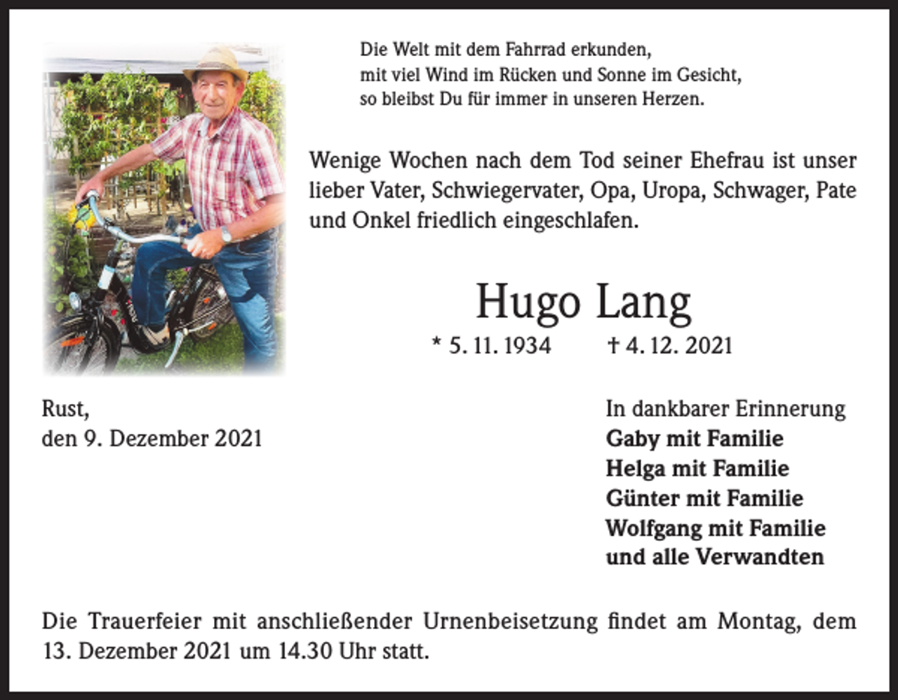 <p>Die Welt mit dem Fahrrad erkunden,<br />mit viel Wind im Rücken und Sonne im Gesicht,<br />so bleibst Du für immer in unseren Herzen.</p><p>Wenige Wochen nach dem Tod seiner Ehefrau ist unser<br />lieber Vater, Schwiegervater, Opa, Uropa, Schwager, Pate<br />und Onkel friedlich eingeschlafen.</p><p>Hugo Lang<br />* 5. 11. 1934<br />Rust,<br />den 9. Dezember 2021</p><p>† 4. 12. 2021<br />In dankbarer Erinnerung<br />Gaby mit Familie<br />Helga mit Familie<br />Günter mit Familie<br />Wolfgang mit Familie<br />und alle Verwandten</p><p>Die Trauerfeier mit anschließender Urnenbeisetzung findet am Montag, dem<br />13. Dezember 2021 um 14.30 Uhr statt.</p>
