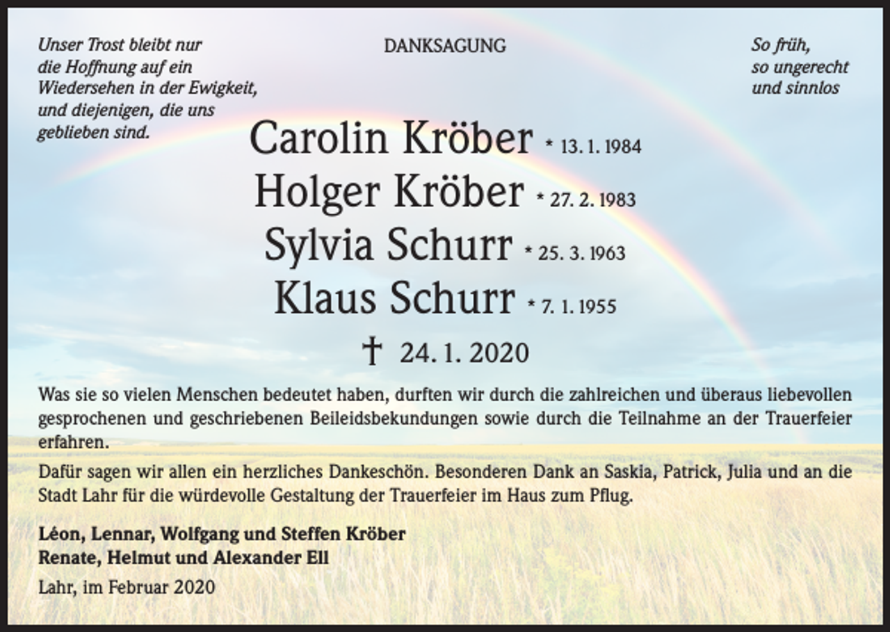 <p>Unser Trost bleibt nur<br />die Hoffnung auf ein<br />Wiedersehen in der Ewigkeit,<br />und diejenigen, die uns<br />geblieben sind.</p><p>DANKSAGUNG</p><p>So früh,<br />so ungerecht<br />und sinnlos</p><p>Carolin Kröber * 13. 1. 1984<br />Holger Kröber * 27. 2. 1983<br />Sylvia Schurr * 25. 3. 1963<br />Klaus Schurr * 7. 1. 1955<br />†</p><p>24. 1. 2020</p><p>Was sie so vielen Menschen bedeutet haben, durften wir durch die zahlreichen und überaus liebevollen<br />gesprochenen und geschriebenen Beileidsbekundungen sowie durch die Teilnahme an der Trauerfeier<br />erfahren.<br />Dafür sagen wir allen ein herzliches Dankeschön. Besonderen Dank an Saskia, Patrick, Julia und an die<br />Stadt Lahr für die würdevolle Gestaltung der Trauerfeier im Haus zum Pflug.<br />Léon, Lennar, Wolfgang und Steffen Kröber<br />Renate, Helmut und Alexander Ell<br />Lahr, im Februar 2020</p>
