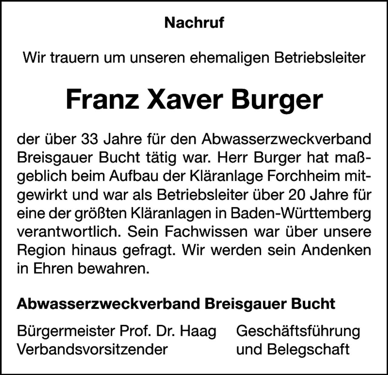 <p>Nachruf<br />Wir trauern um unseren ehemaligen Betriebsleiter</p><p>Franz Xaver Burger<br />der über 33 Jahre für den Abwasserzweckverband<br />Breisgauer Bucht tätig war. Herr Burger hat maßgeblich beim Aufbau der Kläranlage Forchheim mitgewirkt und war als Betriebsleiter über 20 Jahre für<br />eine der größten Kläranlagen in Baden-Württemberg<br />verantwortlich. Sein Fachwissen war über unsere<br />Region hinaus gefragt. Wir werden sein Andenken<br />in Ehren bewahren.<br />Abwasserzweckverband Breisgauer Bucht<br />Bürgermeister Prof. Dr. Haag Geschäftsführung<br />Verbandsvorsitzender<br />und Belegschaft</p>