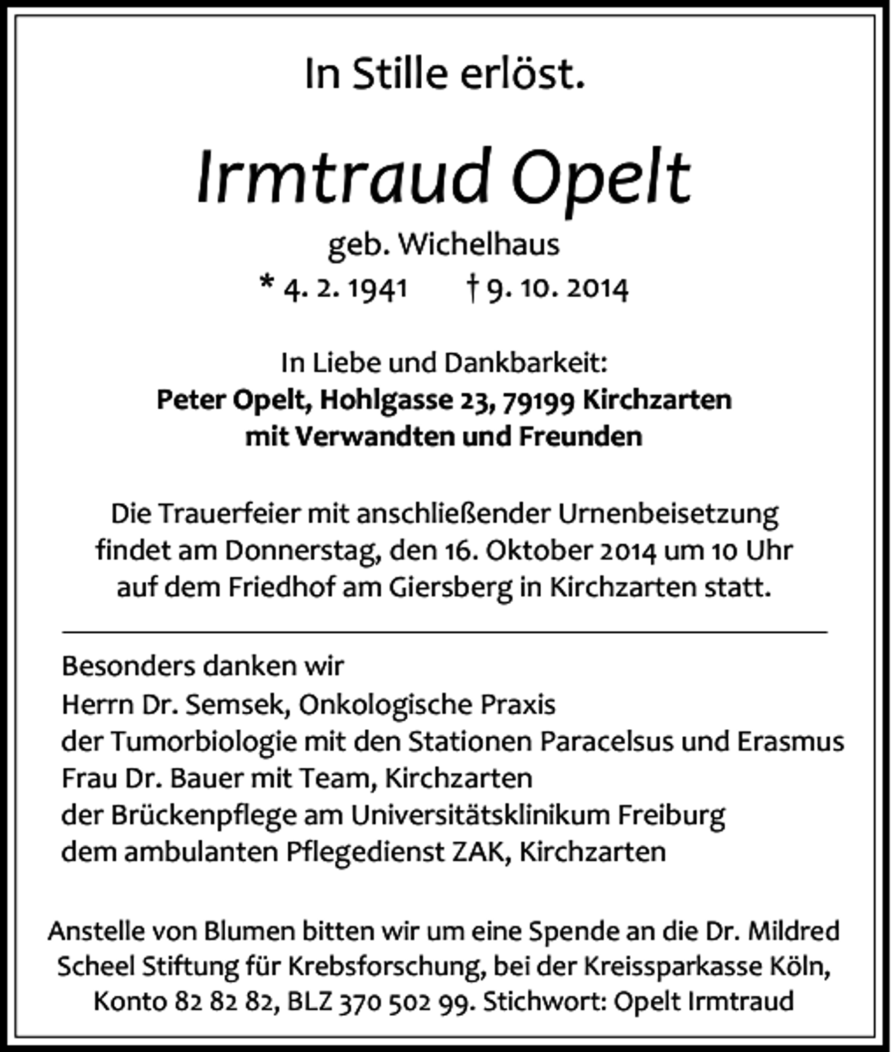<p>In Stille erlöst.</p><p>Irmtraud Opelt<br />geb. Wichelhaus<br />* 4. 2. 1941<br />† 9. 10. 2014</p><p>In Liebe und Dankbarkeit:<br />Peter Opelt, Hohlgasse 23, 79199 Kirchzarten<br />mit Verwandten und Freunden<br />Die Trauerfeier mit anschließender Urnenbeisetzung<br />findet am Donnerstag, den 16. Oktober 2014 um 10 Uhr<br />auf dem Friedhof am Giersberg in Kirchzarten statt.<br />Besonders danken wir<br />Herrn Dr. Semsek, Onkologische Praxis<br />der Tumorbiologie mit den Stationen Paracelsus und Erasmus<br />Frau Dr. Bauer mit Team, Kirchzarten<br />der Brückenpflege am Universitätsklinikum Freiburg<br />dem ambulanten Pflegedienst ZAK, Kirchzarten<br />Anstelle von Blumen bitten wir um eine Spende an die Dr. Mildred<br />Scheel Stiftung für Krebsforschung, bei der Kreissparkasse Köln,<br />Konto , BLZ 370 502 99. Stichwort: Opelt Irmtraud</p>