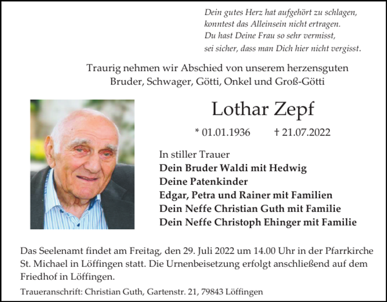 <p>Dein gutes Herz hat aufgehört zu schlagen,<br />konntest das Alleinsein nicht ertragen.<br />Du hast Deine Frau so sehr vermisst,<br />sei sicher, dass man Dich hier nicht vergisst.</p><p>Traurig nehmen wir Abschied von unserem herzensguten<br />Bruder, Schwager, Götti, Onkel und Groß-Götti</p><p>Lothar Zepf<br />* 01.01.1936</p><p>† 21.07.2022</p><p>In stiller Trauer<br />Dein Bruder Waldi mit Hedwig<br />Deine Patenkinder<br />Edgar, Petra und Rainer mit Familien<br />Dein Neffe Christian Guth mit Familie<br />Dein Neffe Christoph Ehinger mit Familie<br />Das Seelenamt findet am Freitag, den 29. Juli 2022 um 14.00 Uhr in der Pfarrkirche<br />St. Michael in Löffingen statt. Die Urnenbeisetzung erfolgt anschließend auf dem<br />Friedhof in Löffingen.<br />Traueranschrift: Christian Guth, Gartenstr. 21, 79843 Löffingen</p>