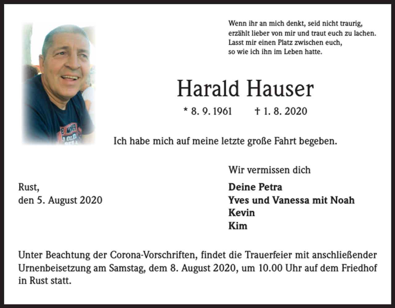 <p>Wenn ihr an mich denkt, seid nicht traurig,<br />erzählt lieber von mir und traut euch zu lachen.<br />Lasst mir einen Platz zwischen euch,<br />so wie ich ihn im Leben hatte.</p><p>Harald Hauser<br />* 8. 9. 1961 † 1. 8. 2020<br />Ich habe mich auf meine letzte große Fahrt begeben.</p><p>Wir vermissen dich</p><p>Rust,<br />den 5. August 2020</p><p>Deine Petra<br />Yves und Vanessa mit Noah<br />Kevin<br />Kim</p><p>Unter Beachtung der Corona-Vorschriften, findet die Trauerfeier mit anschließender<br />Urnenbeisetzung am Samstag, dem 8. August 2020, um 10.00 Uhr auf dem Friedhof<br />in Rust statt.</p>