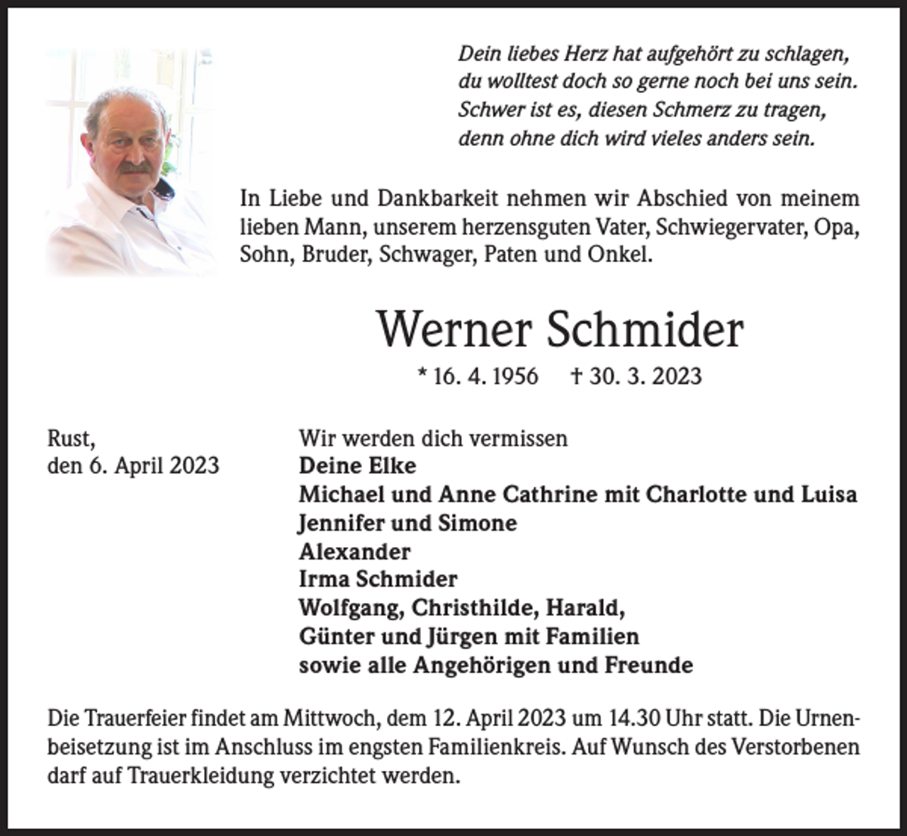 <p>Dein liebes Herz hat aufgehört zu schlagen,<br />du wolltest doch so gerne noch bei uns sein.<br />Schwer ist es, diesen Schmerz zu tragen,<br />denn ohne dich wird vieles anders sein.</p><p>In Liebe und Dankbarkeit nehmen wir Abschied von meinem<br />lieben Mann, unserem herzensguten Vater, Schwiegervater, Opa,<br />Sohn, Bruder, Schwager, Paten und Onkel.</p><p>Werner Schmider<br />* 16. 4. 1956</p><p>† 30. 3. 2023</p><p>Rust,<br />Wir werden dich vermissen<br />den 6. April 2023<br />Deine Elke</p><p>Michael und Anne Cathrine mit Charlotte und Luisa</p><p>Jennifer und Simone<br />Alexander</p><p>Irma Schmider</p><p>Wolfgang, Christhilde, Harald,</p><p>Günter und Jürgen mit Familien</p><p>sowie alle Angehörigen und Freunde<br />Die Trauerfeier findet am Mittwoch, dem 12. April 2023 um 14.30 Uhr statt. Die Urnenbeisetzung ist im Anschluss im engsten Familienkreis. Auf Wunsch des Verstorbenen<br />darf auf Trauerkleidung verzichtet werden.</p>