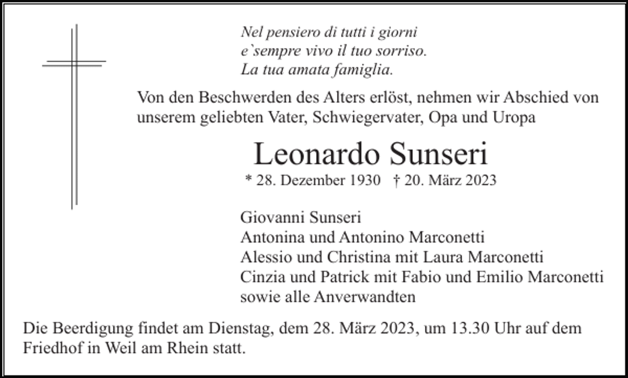 <p>Nel pensiero di tutti i giorni<br />e`sempre vivo il tuo sorriso.</p><p>La tua amata famiglia.</p><p>Von den Beschwerden des Alters erlöst, nehmen wir Abschied von<br />unserem geliebten Vater, Schwiegervater, Opa und Uropa</p><p>Leonardo Sunseri<br />* 28. Dezember 1930 † 20. März 2023</p><p>Giovanni Sunseri<br />Antonina und Antonino Marconetti<br />Alessio und Christina mit Laura Marconetti<br />Cinzia und Patrick mit Fabio und Emilio Marconetti<br />sowie alle Anverwandten<br />Die Beerdigung findet am Dienstag, dem 28. März 2023, um 13.30 Uhr auf dem<br />Friedhof in Weil am Rhein statt.</p>