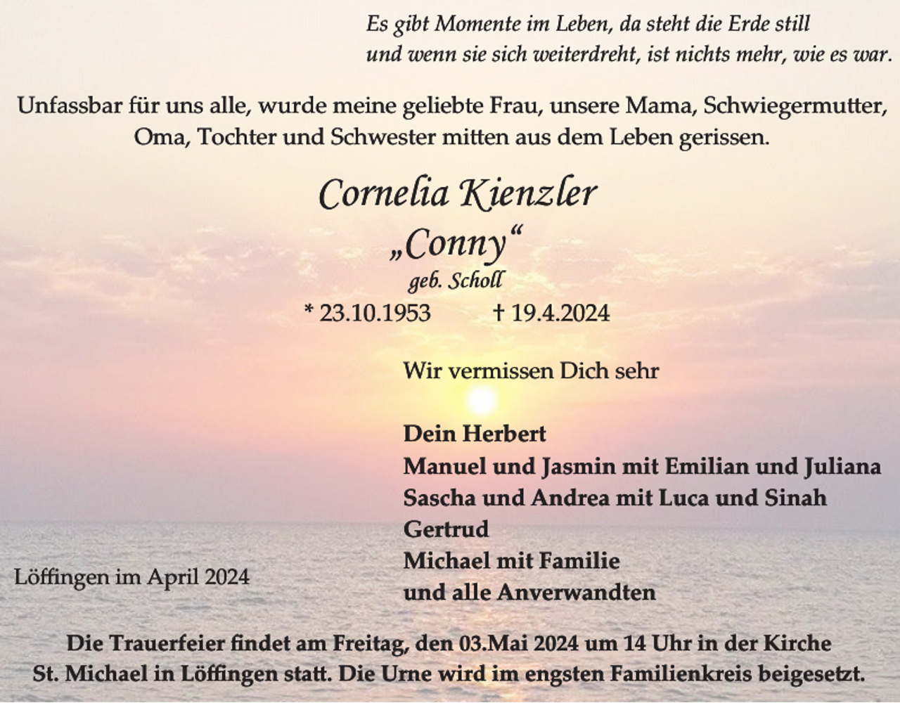 <p>Es gibt Momente im Leben, da steht die Erde still<br />und wenn sie sich weiterdreht, ist nichts mehr, wie es war.</p><p>Unfassbar für uns alle, wurde meine geliebte Frau, unsere Mama, Schwiegermu er,<br />Oma, Tochter und Schwester mi en aus dem Leben gerissen.</p><p>Cornelia Kienzler<br />„Conny“</p><p>geb. Scholl<br />* 23.10.1953<br />† 19.4.2024<br />Wir vermissen Dich sehr</p><p>Löﬃngen im April 2024</p><p>Dein Herbert<br />Manuel und Jasmin mit Emilian und Juliana<br />Sascha und Andrea mit Luca und Sinah<br />Gertrud<br />Michael mit Familie<br />und alle Anverwandten</p><p>Die Trauerfeier ﬁndet am Freitag, den 03.Mai 2024 um 14 Uhr in der Kirche<br />St. Michael in L��ngen sta�. Die Urne wird im engsten Familien�reis beigese�t.</p>