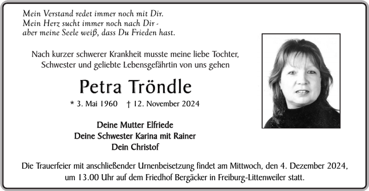 <p>Mein Verstand redet immer noch mit Dir.<br />Mein Herz sucht immer noch nach Dir aber meine Seele weiß, dass Du Frieden hast.<br />Nach kurzer schwerer Krankheit musste meine liebe Tochter,<br />Schwester und geliebte Lebensgefährtin von uns gehen</p><p>Pe t r a Tr ö n d l e<br />* 3. Mai 1960</p><p>† 12. November 2024</p><p>Deine Mutter Elfriede<br />Deine Schwester Karina mit R ainer<br />Dein Christof</p><p>Die Trauerfeier mit anschließender Urnenbeisetzung findet am Mittwoch, den 4. Dezember 2024,<br />um 13.00 Uhr auf dem Friedhof Bergäcker in Freiburg-Littenweiler statt.</p>