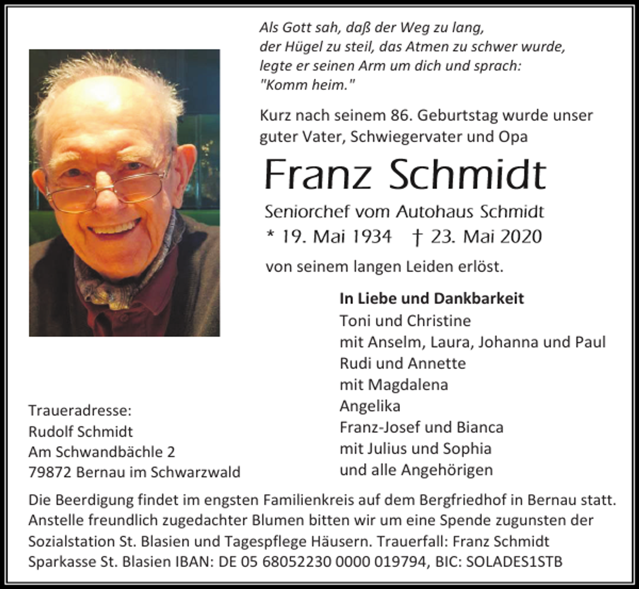<p>Als Gott sah, daß der Weg zu lang,<br />der Hügel zu steil, das Atmen zu schwer wurde,<br />legte er seinen Arm um dich und sprach:<br />"Komm heim."</p><p>Kurz nach seinem 86. Geburtstag wurde unser<br />guter Vater, Schwiegervater und Opa</p><p>von seinem langen Leiden erlöst.</p><p>Traueradresse:<br />Rudolf Schmidt<br />Am Schwandbächle 2<br />79872 Bernau im Schwarzwald</p><p>In Liebe und Dankbarkeit<br />Toni und Christine<br />mit Anselm, Laura, Johanna und Paul<br />Rudi und Annette<br />mit Magdalena<br />Angelika<br />Franz-Josef und Bianca<br />mit Julius und Sophia<br />und alle Angehörigen</p><p>Die Beerdigung findet im engsten Familienkreis auf dem Bergfriedhof in Bernau statt.<br />Anstelle freundlich zugedachter Blumen bitten wir um eine Spende zugunsten der<br />Sozialstation St. Blasien und Tagespflege Häusern. Trauerfall: Franz Schmidt<br />Sparkasse St. Blasien IBAN: DE 05 68052230019794, BIC: SOLADES1STB</p>