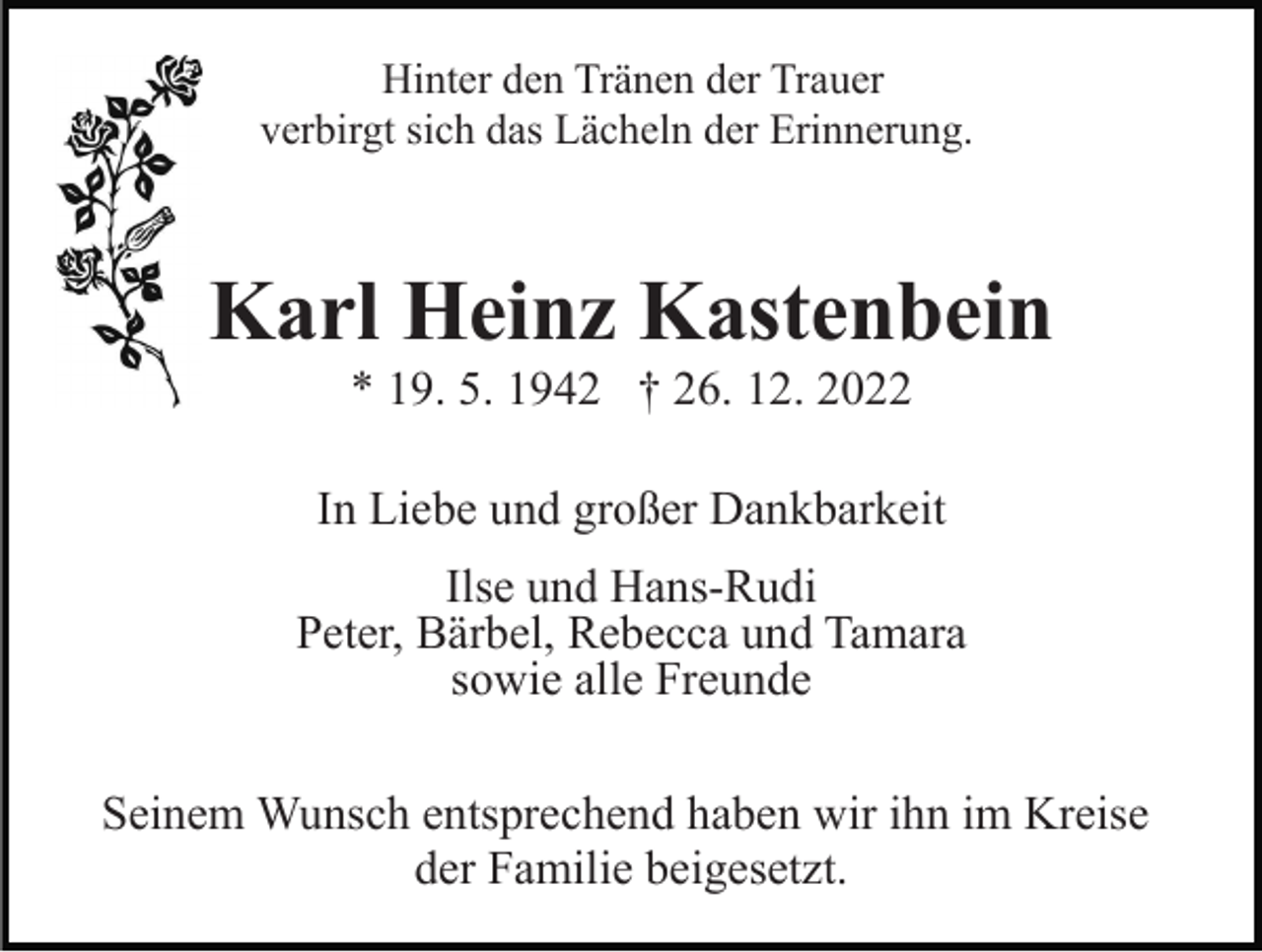 <p>Hinter den Tränen der Trauer<br />verbirgt sich das Lächeln der Erinnerung.</p><p>Karl Heinz Kastenbein<br />* 19. 5. 1942 † 26. 12. 2022<br />In Liebe und großer Dankbarkeit<br />Ilse und Hans-Rudi<br />Peter, Bärbel, Rebecca und Tamara<br />sowie alle Freunde<br />Seinem Wunsch entsprechend haben wir ihn im Kreise<br />der Familie beigesetzt.</p>