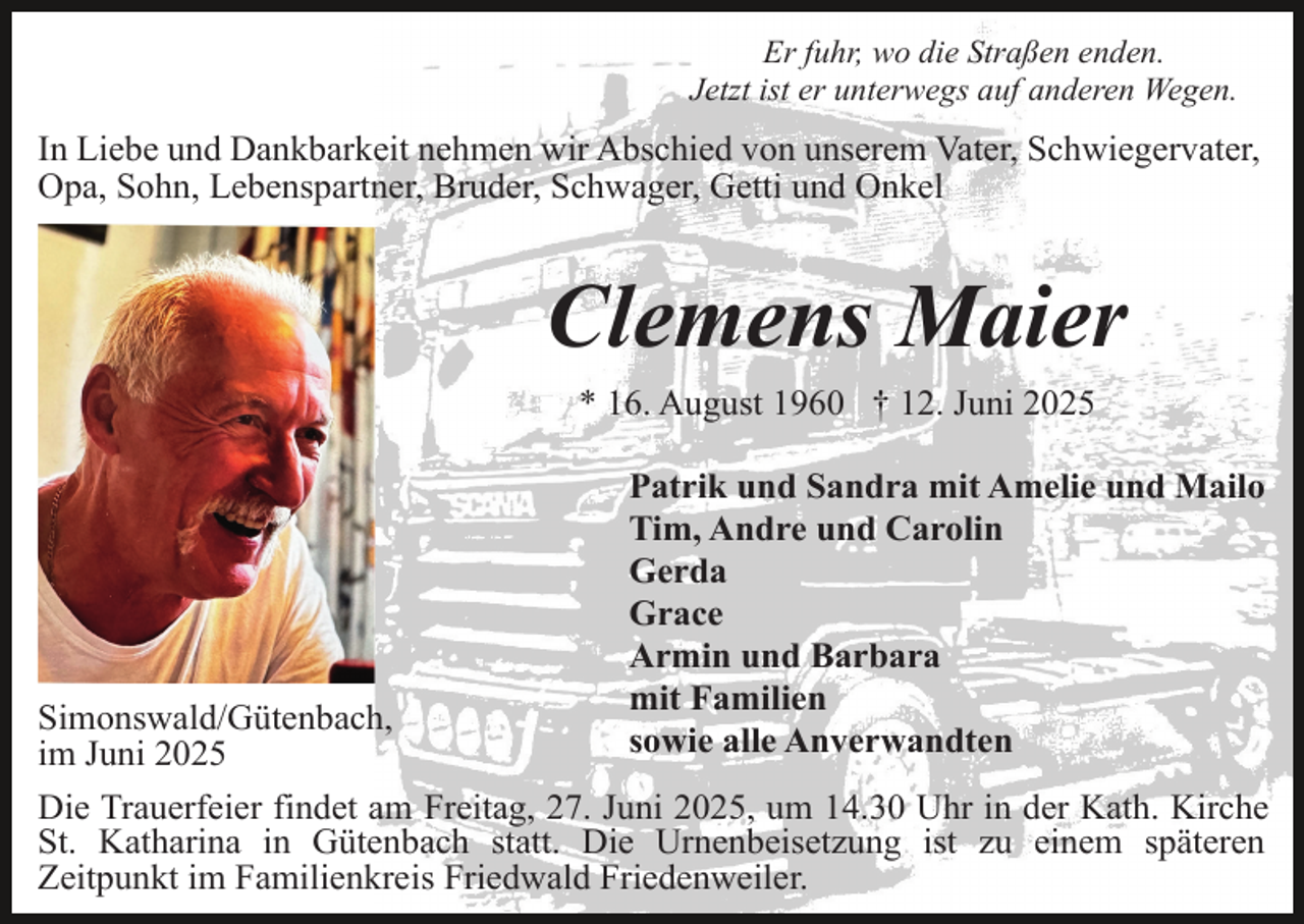 <p>Er fuhr, wo die Straßen enden.<br />Jetzt ist er unterwegs auf anderen Wegen.</p><p>In Liebe und Dankbarkeit nehmen wir Abschied von unserem Vater, Schwiegervater,<br />Opa, Sohn, Lebenspartner, Bruder, Schwager, Getti und Onkel</p><p>Clemens Maier<br />* 16. August 1960 † 12. Juni 2025<br />Patrik und Sandra mit Amelie und Mailo<br />Tim, Andre und Carolin<br />Gerda<br />Grace<br />Armin und Barbara<br />mit Familien<br />sowie alle Anverwandten</p><p>Simonswald/Gütenbach,<br />im Juni 2025<br />Die Trauerfeier findet am Freitag, 27. Juni 2025, um 14.30 Uhr in der Kath. Kirche<br />St. Katharina in Gütenbach statt. Die Urnenbeisetzung ist zu einem späteren<br />Zeitpunkt im Familienkreis Friedwald Friedenweiler.</p>
