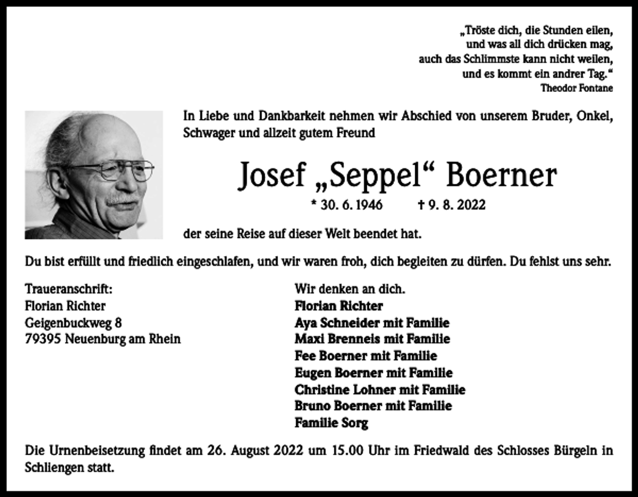 <p>„Tröste dich, die Stunden eilen,<br />und was all dich drücken mag,<br />auch das Schlimmste kann nicht weilen,<br />und es kommt ein andrer Tag.“<br />Theodor Fontane</p><p>In Liebe und Dankbarkeit nehmen wir Abschied von unserem Bruder, Onkel,<br />Schwager und allzeit gutem Freund</p><p>Josef „Seppel“ Boerner<br />* 30. 6. 1946</p><p>† 9. 8. 2022</p><p>der seine Reise auf dieser Welt beendet hat.<br />Du bist erfüllt und friedlich eingeschlafen, und wir waren froh, dich begleiten zu dürfen. Du fehlst uns sehr.<br />Traueranschrift:<br />Wir denken an dich.<br />Florian Richter<br />Florian Richter<br />Geigenbuckweg 8<br />Aya Schneider mit Familie<br />79395 Neuenburg am Rhein Maxi Brenneis mit Familie<br />Fee Boerner mit Familie<br />Eugen Boerner mit Familie<br />Christine Lohner mit Familie<br />Bruno Boerner mit Familie<br />Familie Sorg<br />Die Urnenbeisetzung findet am 26. August 2022 um 15.00 Uhr im Friedwald des Schlosses Bürgeln in<br />Schliengen statt.</p>