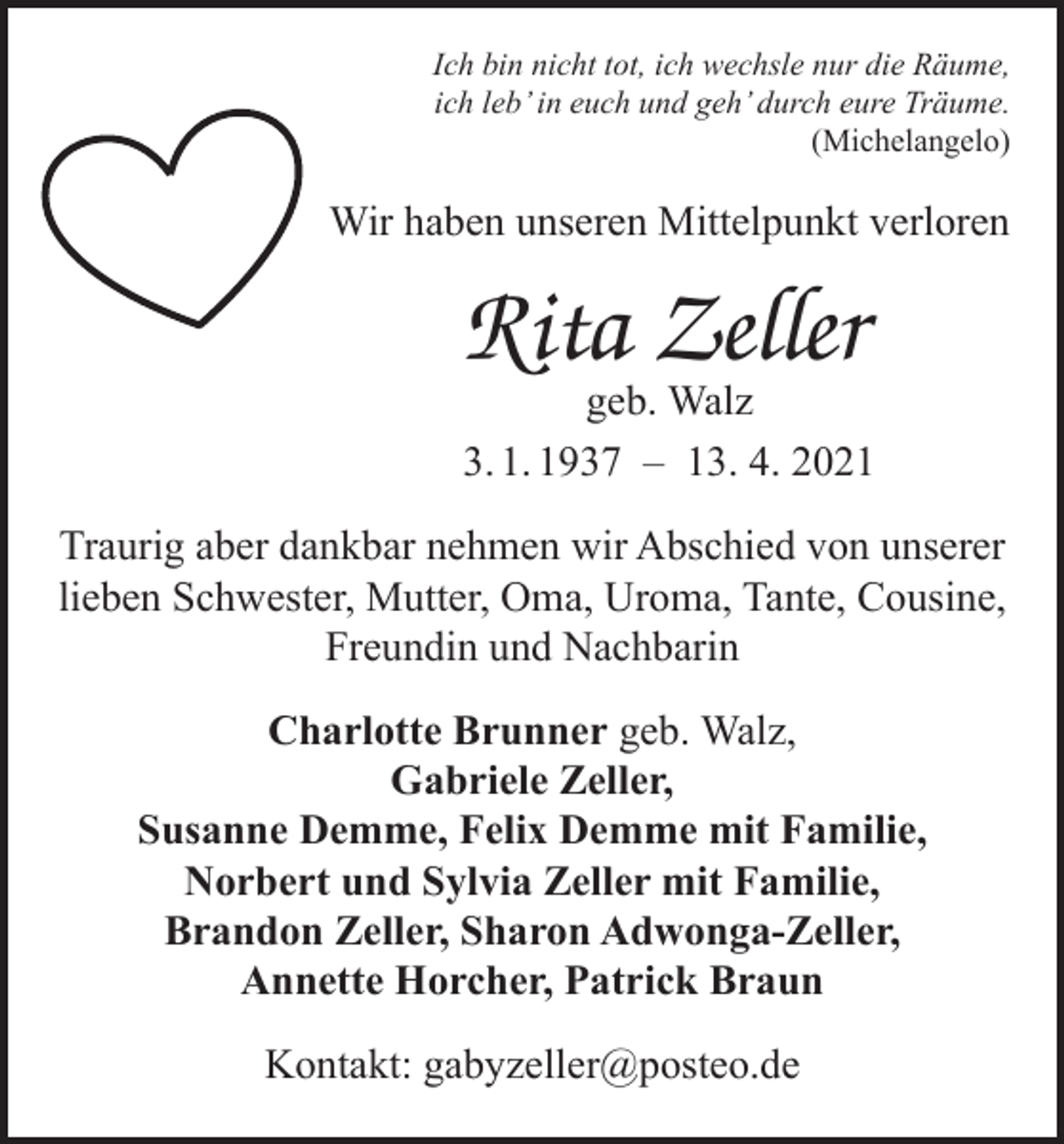 <p>Ich bin nicht tot, ich wechsle nur die Räume,<br />ich leb’ in euch und geh’ durch eure Träume.<br />(Michelangelo)</p><p>Wir haben unseren Mittelpunkt verloren</p><p>Rita Zeller</p><p>geb. Walz<br />3. 1. 1937 – 13. 4. 2021<br />Traurig aber dankbar nehmen wir Abschied von unserer<br />lieben Schwester, Mutter, Oma, Uroma, Tante, Cousine,<br />Freundin und Nachbarin<br />Charlotte Brunner geb. Walz,<br />Gabriele Zeller,<br />Susanne Demme, Felix Demme mit Familie,<br />Norbert und Sylvia Zeller mit Familie,<br />Brandon Zeller, Sharon Adwonga-Zeller,<br />Annette Horcher, Patrick Braun<br />Kontakt: gabyzeller@posteo.de</p>