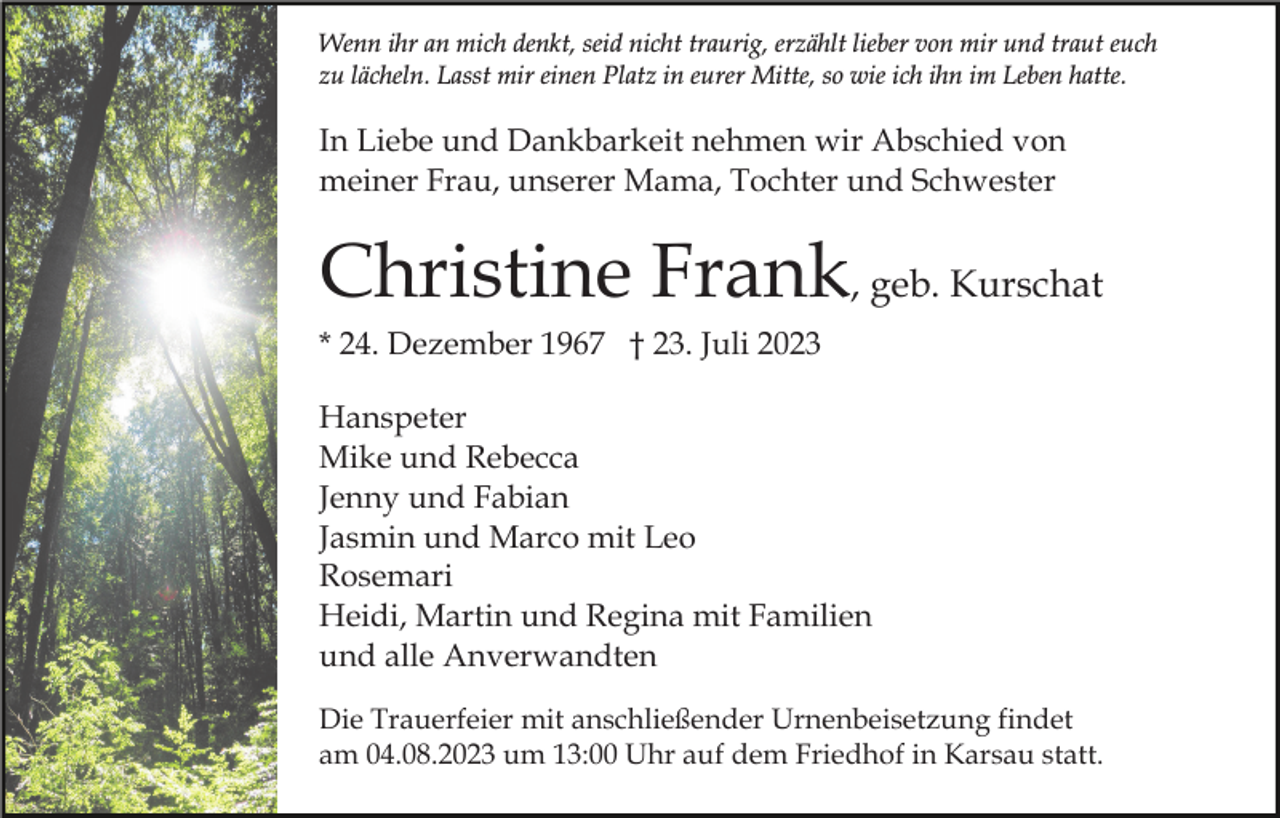 <p>Wenn ihr an mich denkt, seid nicht traurig, erzählt lieber von mir und traut euch<br />zu lächeln. Lasst mir einen Platz in eurer Mitte, so wie ich ihn im Leben hatte.</p><p>In Liebe und Dankbarkeit nehmen wir Abschied von<br />meiner Frau, unserer Mama, Tochter und Schwester</p><p>Christine Frank, geb. Kurschat<br />* 24. Dezember 1967 † 23. Juli 2023<br />Hanspeter<br />Mike und Rebecca<br />Jenny und Fabian<br />Jasmin und Marco mit Leo<br />Rosemari<br />Heidi, Martin und Regina mit Familien<br />und alle Anverwandten<br />Die Trauerfeier mit anschließender Urnenbeisetzung findet<br />am 04.08.2023 um 13:00 Uhr auf dem Friedhof in Karsau statt.</p>