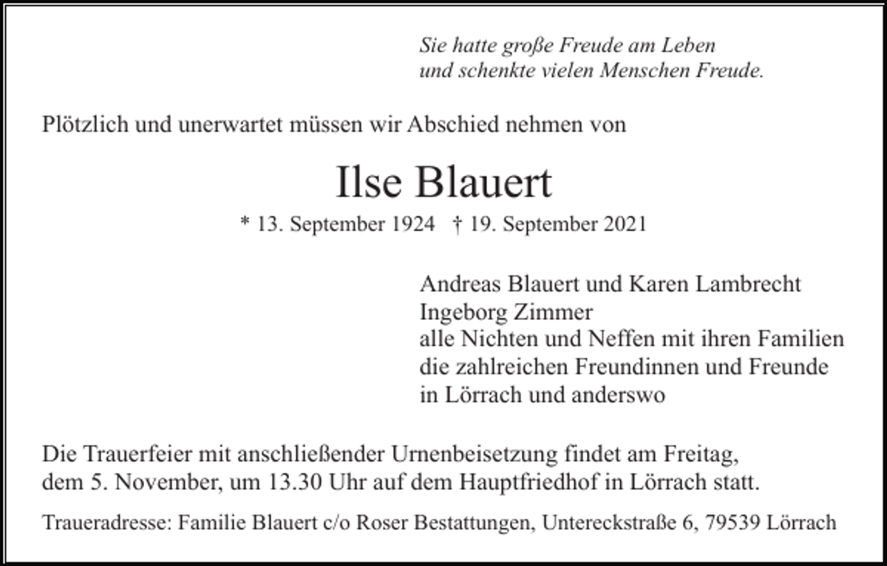 <p>Sie hatte große Freude am Leben<br />und schenkte vielen Menschen Freude.</p><p>Plötzlich und unerwartet müssen wir Abschied nehmen von</p><p>Ilse Blauert<br />* 13. September 1924 † 19. September 2021</p><p>Andreas Blauert und Karen Lambrecht<br />Ingeborg Zimmer<br />alle Nichten und Neffen mit ihren Familien<br />die zahlreichen Freundinnen und Freunde<br />in Lörrach und anderswo<br />Die Trauerfeier mit anschließender Urnenbeisetzung findet am Freitag,<br />dem 5. November, um 13.30 Uhr auf dem Hauptfriedhof in Lörrach statt.<br />Traueradresse: Familie Blauert c/o Roser Bestattungen, Untereckstraße 6, 79539 Lörrach</p>