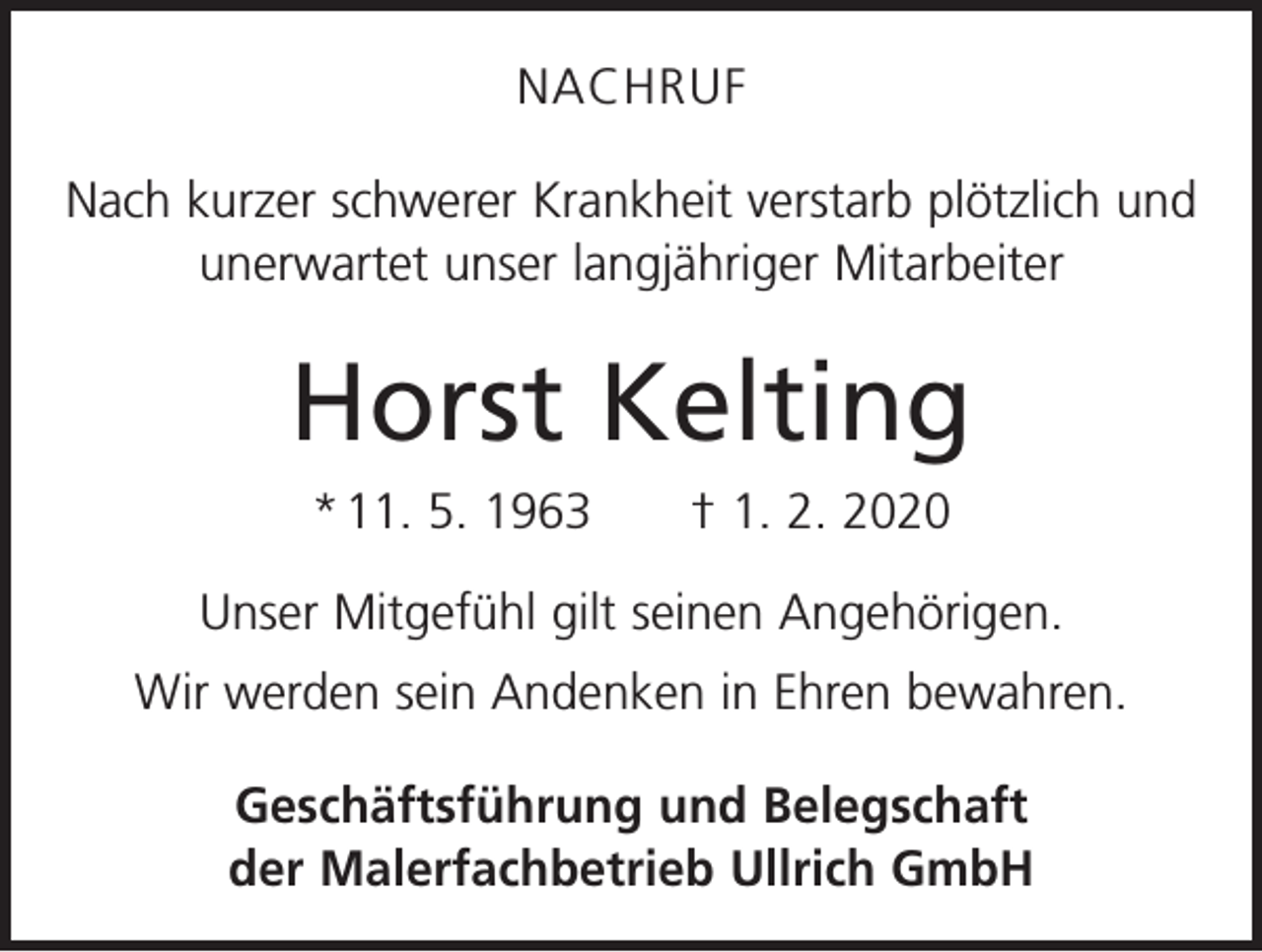 <p>NACHRUF<br />Nach kurzer schwerer Krankheit verstarb plötzlich und<br />unerwartet unser langjähriger Mitarbeiter</p><p>Horst Kelting<br />* 11. 5. 1963 † 1. 2. 2020<br />Unser Mitgefühl gilt seinen Angehörigen.<br />Wir werden sein Andenken in Ehren bewahren.<br />Geschäftsführung und Belegschaft<br />der Malerfachbetrieb Ullrich GmbH</p>