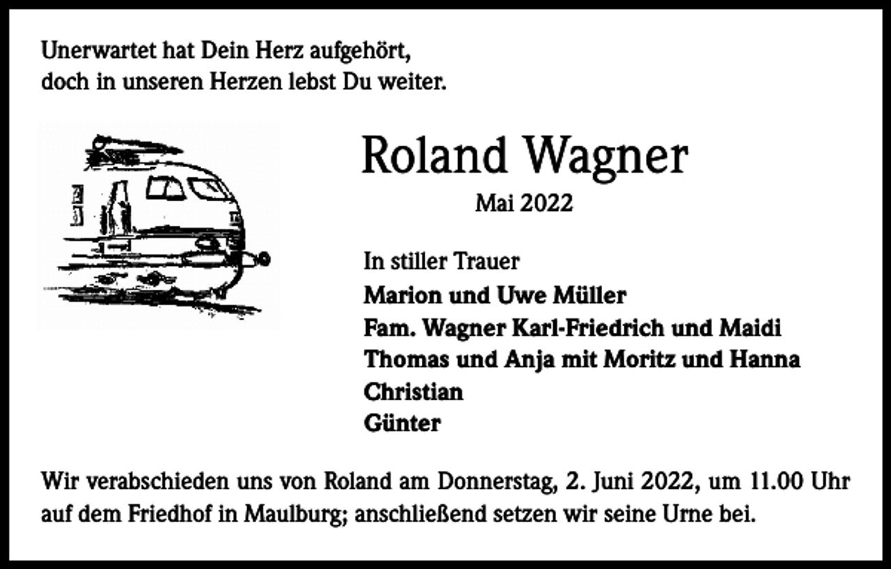 <p>Unerwartet hat Dein Herz aufgehört,<br />doch in unseren Herzen lebst Du weiter.</p><p>Roland Wagner<br />Mai 2022<br />In stiller Trauer<br />Marion und Uwe Müller<br />Fam. Wagner Karl-Friedrich und Maidi<br />Thomas und Anja mit Moritz und Hanna<br />Christian<br />Günter<br />Wir verabschieden uns von Roland am Donnerstag, 2. Juni 2022, um 11.00 Uhr<br />auf dem Friedhof in Maulburg; anschließend setzen wir seine Urne bei.</p>