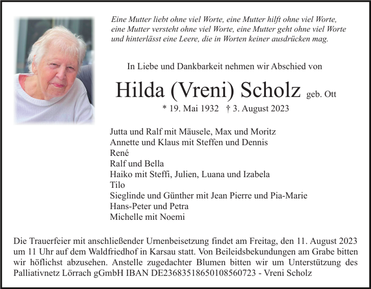 <p>Eine Mutter liebt ohne viel Worte, eine Mutter hilft ohne viel Worte,<br />eine Mutter versteht ohne viel Worte, eine Mutter geht ohne viel Worte<br />und hinterlässt eine Leere, die in Worten keiner ausdrücken mag.</p><p>In Liebe und Dankbarkeit nehmen wir Abschied von</p><p>Hilda (Vreni) Scholz geb. Ott<br />* 19. Mai 1932 † 3. August 2023<br />Jutta und Ralf mit Mäusele, Max und Moritz<br />Annette und Klaus mit Steffen und Dennis<br />René<br />Ralf und Bella<br />Haiko mit Steffi, Julien, Luana und Izabela<br />Tilo<br />Sieglinde und Günther mit Jean Pierre und Pia-Marie<br />Hans-Peter und Petra<br />Michelle mit Noemi<br />Die Trauerfeier mit anschließender Urnenbeisetzung findet am Freitag, den 11. August 2023<br />um 11 Uhr auf dem Waldfriedhof in Karsau statt. Von Beileidsbekundungen am Grabe bitten<br />wir höflichst abzusehen. Anstelle zugedachter Blumen bitten wir um Unterstützung des<br />Palliativnetz Lörrach gGmbH IBAN DE23683518650108560723 - Vreni Scholz</p>