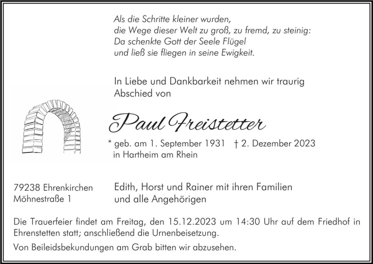 <p>Als die Schritte kleiner wurden,<br />die Wege dieser Welt zu groß, zu fremd, zu steinig:<br />Da schenkte Gott der Seele Flügel<br />und ließ sie fliegen in seine Ewigkeit.</p><p>In Liebe und Dankbarkeit nehmen wir traurig<br />Abschied von</p><p>Paul Freistetter</p><p>* geb. am 1. September 1931 † 2. Dezember 2023<br />in Hartheim am Rhein<br />79238 Ehrenkirchen<br />Möhnestraße 1</p><p>Edith, Horst und Rainer mit ihren Familien<br />und alle Angehörigen</p><p>Die Trauerfeier findet am Freitag, den 15.12.2023 um 14:30 Uhr auf dem Friedhof in<br />Ehrenstetten statt; anschließend die Urnenbeisetzung.<br />Von Beileidsbekundungen am Grab bitten wir abzusehen.</p>