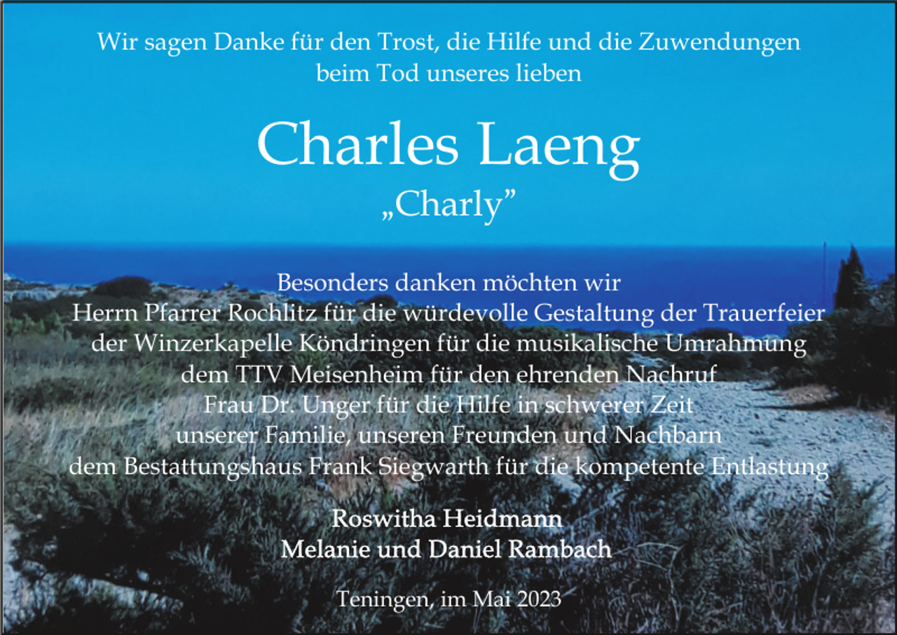 <p>Wir sagen Danke für den Trost, die Hilfe und die Zuwendungen<br />beim Tod unseres lieben</p><p>Charles Laeng<br />„Charly”<br />Besonders danken möchten wir<br />Herrn Pfarrer Rochlitz für die würdevolle Gestaltung der Trauerfeier<br />der Winzerkapelle Köndringen für die musikalische Umrahmung<br />dem TTV Meisenheim für den ehrenden Nachruf<br />Frau Dr. Unger für die Hilfe in schwerer Zeit<br />unserer Familie, unseren Freunden und Nachbarn<br />dem Bestattungshaus Frank Siegwarth für die kompetente Entlastung</p><p>Teningen, im Mai 2023</p>