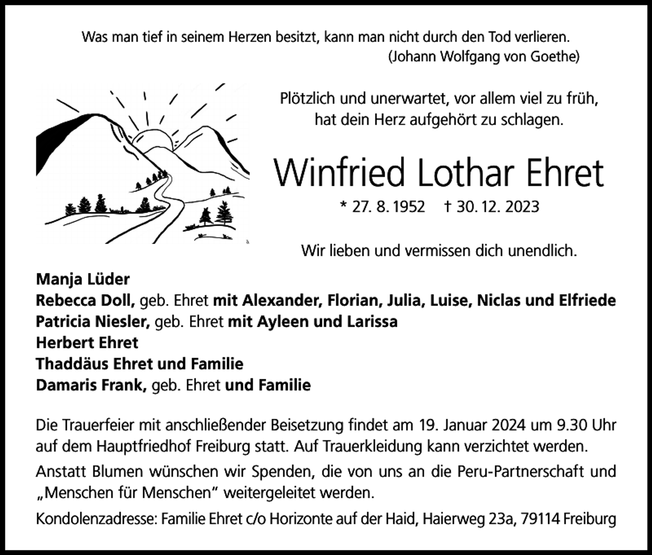 <p>Was man tief in seinem Herzen besitzt, kann man nicht durch den Tod verlieren.<br />(Johann Wolfgang von Goethe)</p><p>Plötzlich und unerwartet, vor allem viel zu früh,<br />hat dein Herz aufgehört zu schlagen.</p><p>Winfried Lothar Ehret<br />* 27. 8. 1952</p><p>† 30. 12. 2023</p><p>Wir lieben und vermissen dich unendlich.<br />Manja Lüder<br />Rebecca Doll, geb. Ehret mit Alexander, Florian, Julia, Luise, Niclas und Elfriede<br />Patricia Niesler, geb. Ehret mit Ayleen und Larissa<br />Herbert Ehret<br />Thaddäus Ehret und Familie<br />Damaris Frank, geb. Ehret und Familie<br />Die Trauerfeier mit anschließender Beisetzung findet am 19. Januar 2024 um 9.30 Uhr<br />auf dem Hauptfriedhof Freiburg statt. Auf Trauerkleidung kann verzichtet werden.<br />Anstatt Blumen wünschen wir Spenden, die von uns an die Peru-Partnerschaft und<br />„Menschen für Menschen“ weitergeleitet werden.<br />Kondolenzadresse: Familie Ehret c/o Horizonte auf der Haid, Haierweg 23a, 79114 Freiburg</p>