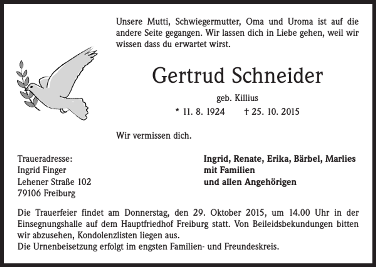 <p>Unsere Mutti, Schwiegermutter, Oma und Uroma ist auf die<br />andere Seite gegangen. Wir lassen dich in Liebe gehen, weil wir<br />wissen dass du erwartet wirst.</p><p>Gertrud Schneider<br />geb. Killius<br />* 11. 8. 1924 † 25. 10. 2015<br />Wir vermissen dich.<br />Traueradresse:<br />Ingrid Finger<br />Lehener Straße 102<br />79106 Freiburg</p><p>Ingrid, Renate, Erika, Bärbel, Marlies<br />mit Familien<br />und allen Angehörigen</p><p>Die Trauerfeier findet am Donnerstag, den 29. Oktober 2015, um 14.00 Uhr in der<br />­Einsegnungshalle auf dem Hauptfriedhof Freiburg statt. Von Beileidsbekundungen ­bitten<br />wir abzusehen, Kondolenzlisten liegen aus.<br />Die Urnenbeisetzung erfolgt im engsten Familien- und Freundeskreis.</p>