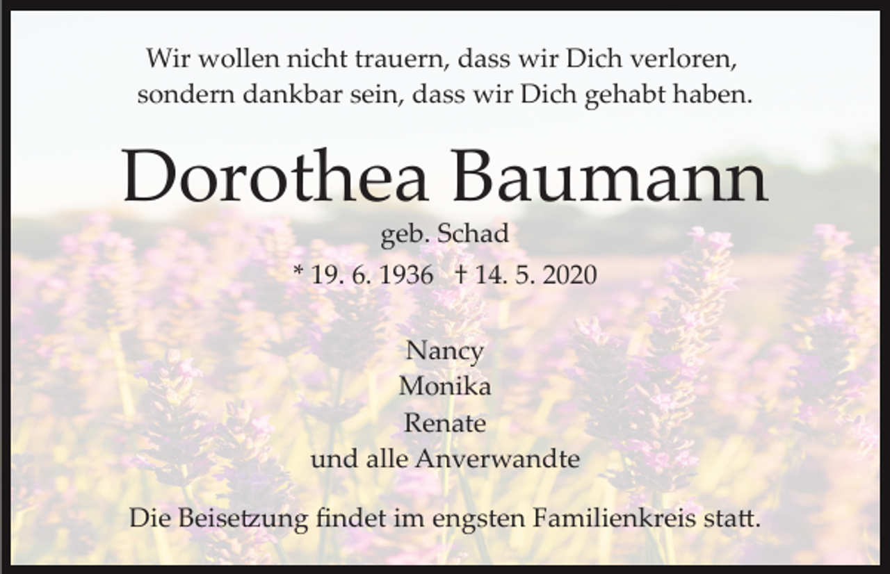 <p>Wir wollen nicht trauern, dass wir Dich verloren,<br />sondern dankbar sein, dass wir Dich gehabt haben.</p><p>Dorothea Baumann<br />geb. Schad<br />* 19. 6. 1936 † 14. 5. 2020<br />Nancy<br />Monika<br />Renate<br />und alle Anverwandte<br />Die Beise�ung ﬁndet im engsten Familienkreis sta�.</p>