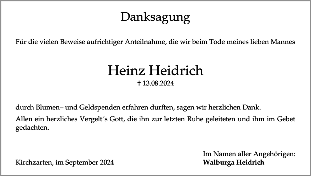 <p>Danksagung<br />Für die vielen Beweise aufrichtiger Anteilnahme, die wir beim Tode meines lieben Mannes</p><p>Heinz Heidrich<br />† 13.08.2024</p><p>durch Blumen– und Geldspenden erfahren durften, sagen wir herzlichen Dank.<br />Allen ein herzliches Vergelt´s Gott, die ihn zur letzten Ruhe geleiteten und ihm im Gebet<br />gedachten.</p><p>Kirchzarten, im September 2024</p><p>Im Namen aller Angehörigen:<br />Walburga Heidrich</p>